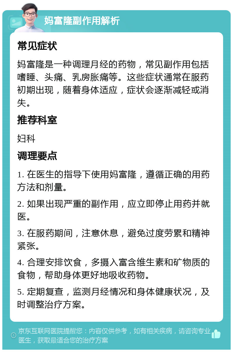 妈富隆副作用解析 常见症状 妈富隆是一种调理月经的药物，常见副作用包括嗜睡、头痛、乳房胀痛等。这些症状通常在服药初期出现，随着身体适应，症状会逐渐减轻或消失。 推荐科室 妇科 调理要点 1. 在医生的指导下使用妈富隆，遵循正确的用药方法和剂量。 2. 如果出现严重的副作用，应立即停止用药并就医。 3. 在服药期间，注意休息，避免过度劳累和精神紧张。 4. 合理安排饮食，多摄入富含维生素和矿物质的食物，帮助身体更好地吸收药物。 5. 定期复查，监测月经情况和身体健康状况，及时调整治疗方案。