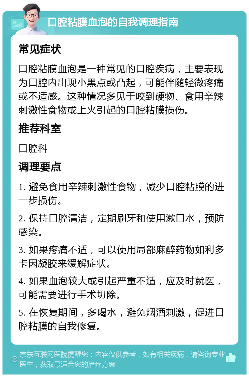 口腔粘膜血泡的自我调理指南 常见症状 口腔粘膜血泡是一种常见的口腔疾病，主要表现为口腔内出现小黑点或凸起，可能伴随轻微疼痛或不适感。这种情况多见于咬到硬物、食用辛辣刺激性食物或上火引起的口腔粘膜损伤。 推荐科室 口腔科 调理要点 1. 避免食用辛辣刺激性食物，减少口腔粘膜的进一步损伤。 2. 保持口腔清洁，定期刷牙和使用漱口水，预防感染。 3. 如果疼痛不适，可以使用局部麻醉药物如利多卡因凝胶来缓解症状。 4. 如果血泡较大或引起严重不适，应及时就医，可能需要进行手术切除。 5. 在恢复期间，多喝水，避免烟酒刺激，促进口腔粘膜的自我修复。