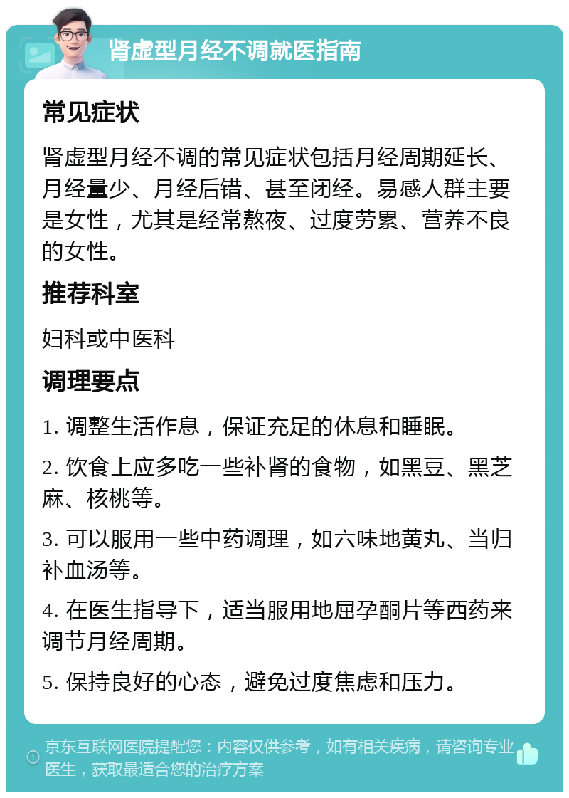 肾虚型月经不调就医指南 常见症状 肾虚型月经不调的常见症状包括月经周期延长、月经量少、月经后错、甚至闭经。易感人群主要是女性，尤其是经常熬夜、过度劳累、营养不良的女性。 推荐科室 妇科或中医科 调理要点 1. 调整生活作息，保证充足的休息和睡眠。 2. 饮食上应多吃一些补肾的食物，如黑豆、黑芝麻、核桃等。 3. 可以服用一些中药调理，如六味地黄丸、当归补血汤等。 4. 在医生指导下，适当服用地屈孕酮片等西药来调节月经周期。 5. 保持良好的心态，避免过度焦虑和压力。