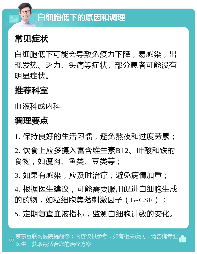 白细胞低下的原因和调理 常见症状 白细胞低下可能会导致免疫力下降，易感染，出现发热、乏力、头痛等症状。部分患者可能没有明显症状。 推荐科室 血液科或内科 调理要点 1. 保持良好的生活习惯，避免熬夜和过度劳累； 2. 饮食上应多摄入富含维生素B12、叶酸和铁的食物，如瘦肉、鱼类、豆类等； 3. 如果有感染，应及时治疗，避免病情加重； 4. 根据医生建议，可能需要服用促进白细胞生成的药物，如粒细胞集落刺激因子（G-CSF）； 5. 定期复查血液指标，监测白细胞计数的变化。