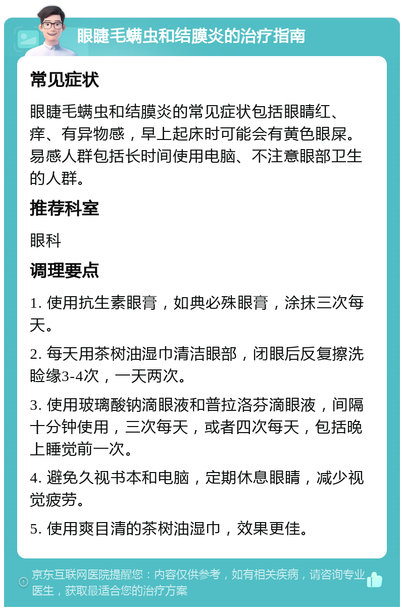 眼睫毛螨虫和结膜炎的治疗指南 常见症状 眼睫毛螨虫和结膜炎的常见症状包括眼睛红、痒、有异物感，早上起床时可能会有黄色眼屎。易感人群包括长时间使用电脑、不注意眼部卫生的人群。 推荐科室 眼科 调理要点 1. 使用抗生素眼膏，如典必殊眼膏，涂抹三次每天。 2. 每天用茶树油湿巾清洁眼部，闭眼后反复擦洗睑缘3-4次，一天两次。 3. 使用玻璃酸钠滴眼液和普拉洛芬滴眼液，间隔十分钟使用，三次每天，或者四次每天，包括晚上睡觉前一次。 4. 避免久视书本和电脑，定期休息眼睛，减少视觉疲劳。 5. 使用爽目清的茶树油湿巾，效果更佳。