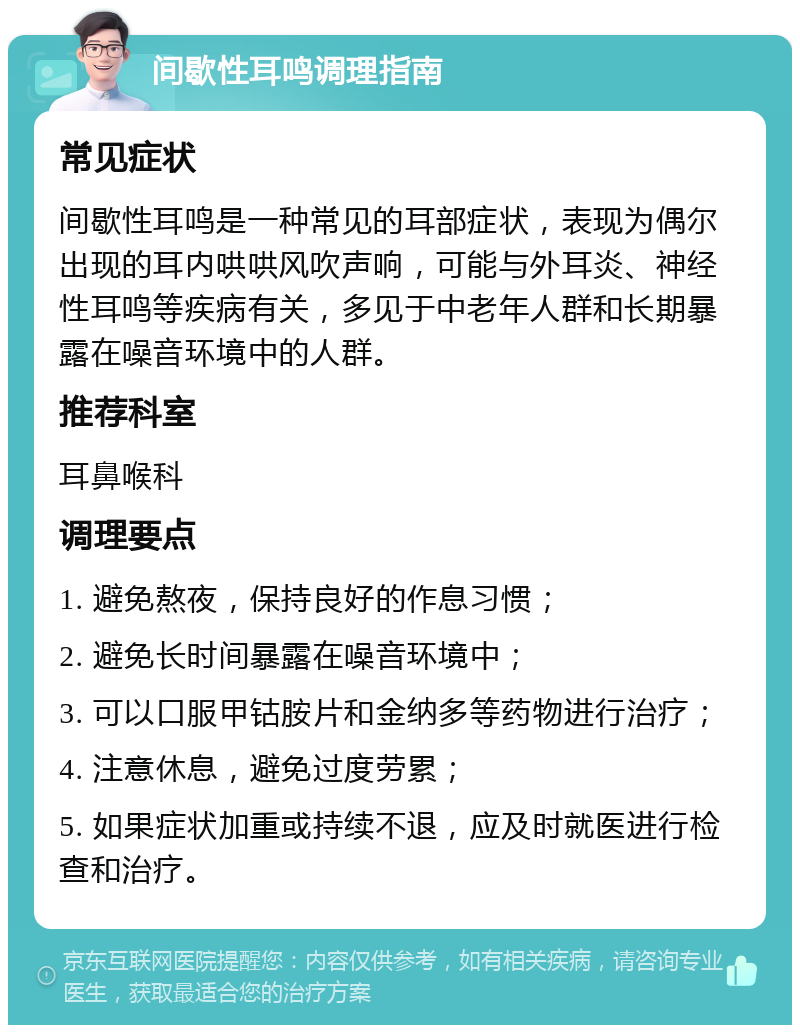 间歇性耳鸣调理指南 常见症状 间歇性耳鸣是一种常见的耳部症状，表现为偶尔出现的耳内哄哄风吹声响，可能与外耳炎、神经性耳鸣等疾病有关，多见于中老年人群和长期暴露在噪音环境中的人群。 推荐科室 耳鼻喉科 调理要点 1. 避免熬夜，保持良好的作息习惯； 2. 避免长时间暴露在噪音环境中； 3. 可以口服甲钴胺片和金纳多等药物进行治疗； 4. 注意休息，避免过度劳累； 5. 如果症状加重或持续不退，应及时就医进行检查和治疗。