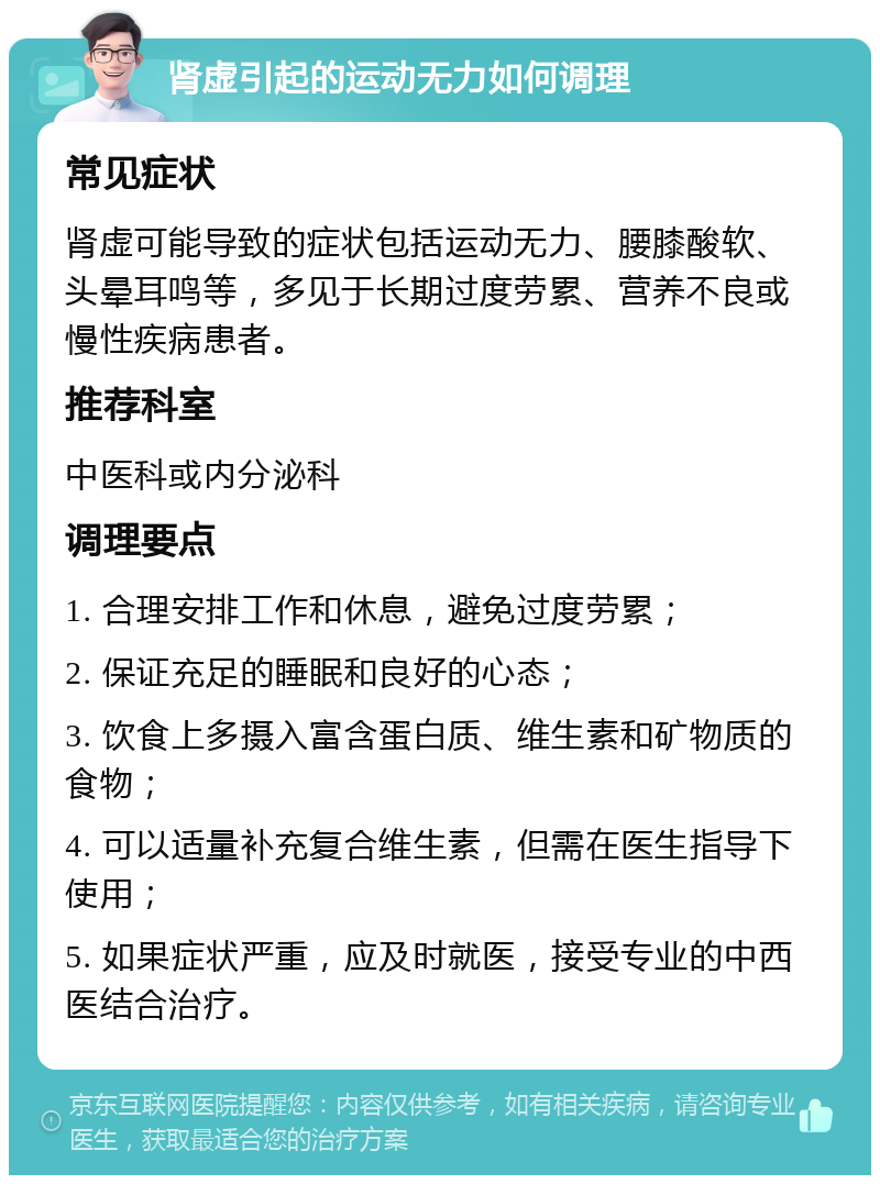 肾虚引起的运动无力如何调理 常见症状 肾虚可能导致的症状包括运动无力、腰膝酸软、头晕耳鸣等，多见于长期过度劳累、营养不良或慢性疾病患者。 推荐科室 中医科或内分泌科 调理要点 1. 合理安排工作和休息，避免过度劳累； 2. 保证充足的睡眠和良好的心态； 3. 饮食上多摄入富含蛋白质、维生素和矿物质的食物； 4. 可以适量补充复合维生素，但需在医生指导下使用； 5. 如果症状严重，应及时就医，接受专业的中西医结合治疗。