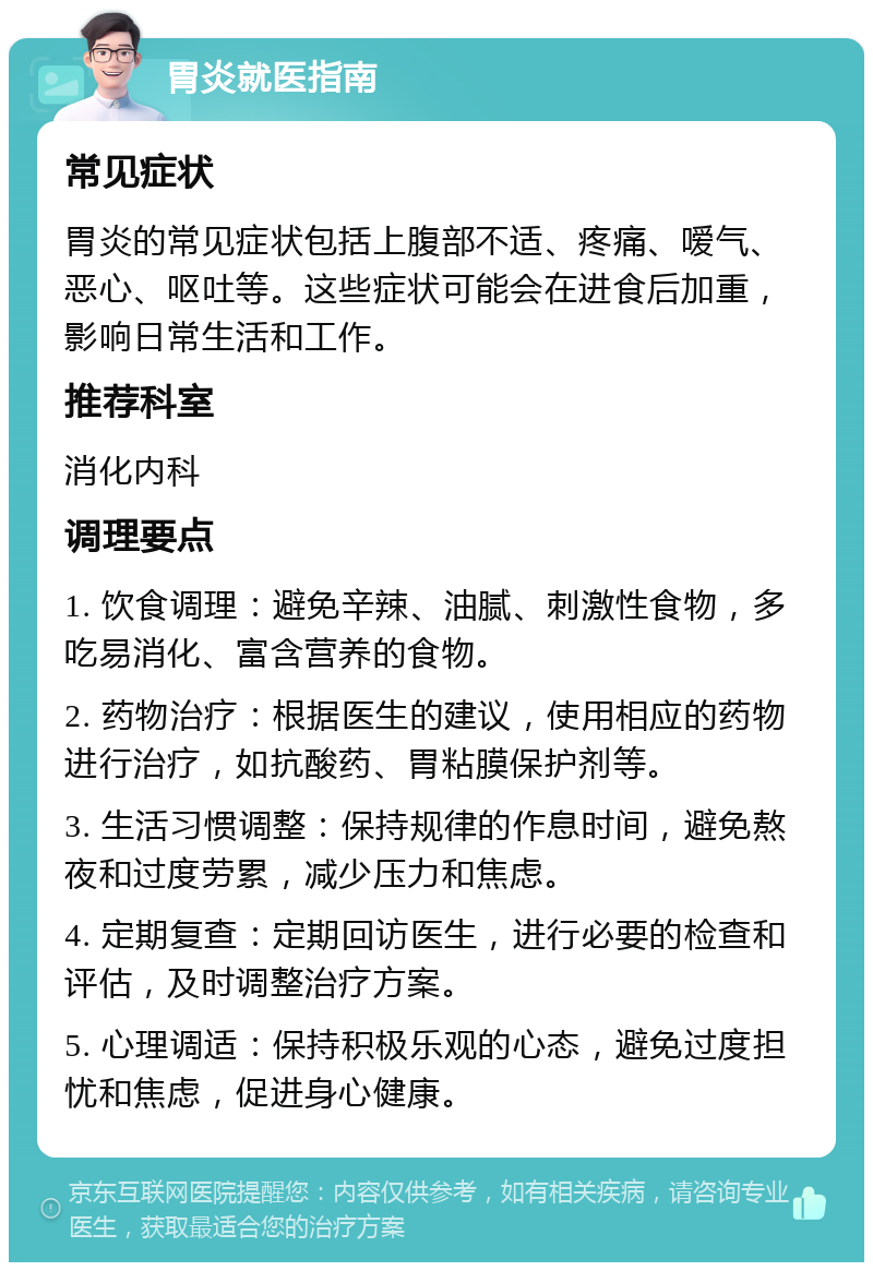 胃炎就医指南 常见症状 胃炎的常见症状包括上腹部不适、疼痛、嗳气、恶心、呕吐等。这些症状可能会在进食后加重，影响日常生活和工作。 推荐科室 消化内科 调理要点 1. 饮食调理：避免辛辣、油腻、刺激性食物，多吃易消化、富含营养的食物。 2. 药物治疗：根据医生的建议，使用相应的药物进行治疗，如抗酸药、胃粘膜保护剂等。 3. 生活习惯调整：保持规律的作息时间，避免熬夜和过度劳累，减少压力和焦虑。 4. 定期复查：定期回访医生，进行必要的检查和评估，及时调整治疗方案。 5. 心理调适：保持积极乐观的心态，避免过度担忧和焦虑，促进身心健康。