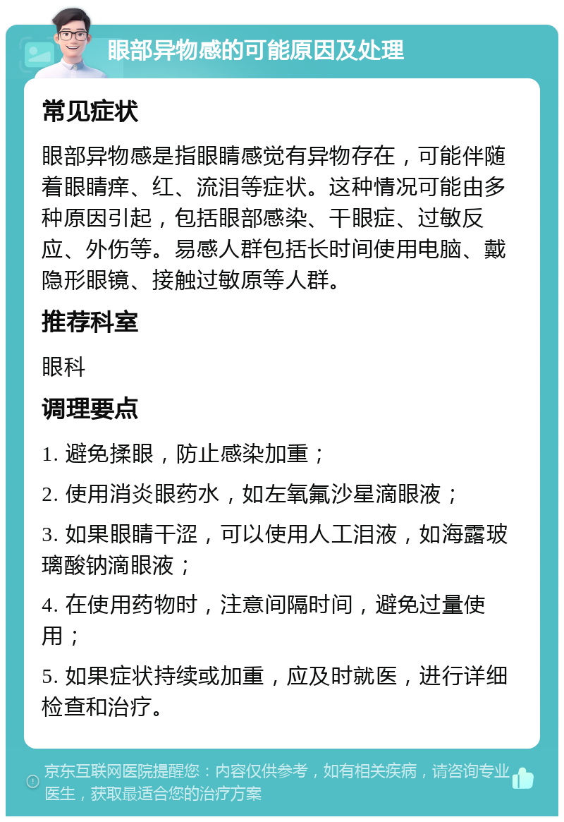 眼部异物感的可能原因及处理 常见症状 眼部异物感是指眼睛感觉有异物存在，可能伴随着眼睛痒、红、流泪等症状。这种情况可能由多种原因引起，包括眼部感染、干眼症、过敏反应、外伤等。易感人群包括长时间使用电脑、戴隐形眼镜、接触过敏原等人群。 推荐科室 眼科 调理要点 1. 避免揉眼，防止感染加重； 2. 使用消炎眼药水，如左氧氟沙星滴眼液； 3. 如果眼睛干涩，可以使用人工泪液，如海露玻璃酸钠滴眼液； 4. 在使用药物时，注意间隔时间，避免过量使用； 5. 如果症状持续或加重，应及时就医，进行详细检查和治疗。