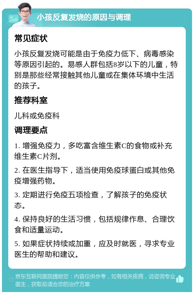 小孩反复发烧的原因与调理 常见症状 小孩反复发烧可能是由于免疫力低下、病毒感染等原因引起的。易感人群包括8岁以下的儿童，特别是那些经常接触其他儿童或在集体环境中生活的孩子。 推荐科室 儿科或免疫科 调理要点 1. 增强免疫力，多吃富含维生素C的食物或补充维生素C片剂。 2. 在医生指导下，适当使用免疫球蛋白或其他免疫增强药物。 3. 定期进行免疫五项检查，了解孩子的免疫状态。 4. 保持良好的生活习惯，包括规律作息、合理饮食和适量运动。 5. 如果症状持续或加重，应及时就医，寻求专业医生的帮助和建议。