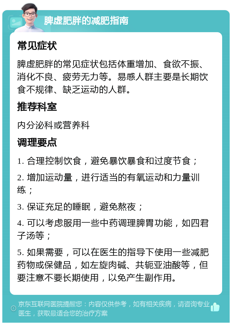 脾虚肥胖的减肥指南 常见症状 脾虚肥胖的常见症状包括体重增加、食欲不振、消化不良、疲劳无力等。易感人群主要是长期饮食不规律、缺乏运动的人群。 推荐科室 内分泌科或营养科 调理要点 1. 合理控制饮食，避免暴饮暴食和过度节食； 2. 增加运动量，进行适当的有氧运动和力量训练； 3. 保证充足的睡眠，避免熬夜； 4. 可以考虑服用一些中药调理脾胃功能，如四君子汤等； 5. 如果需要，可以在医生的指导下使用一些减肥药物或保健品，如左旋肉碱、共轭亚油酸等，但要注意不要长期使用，以免产生副作用。