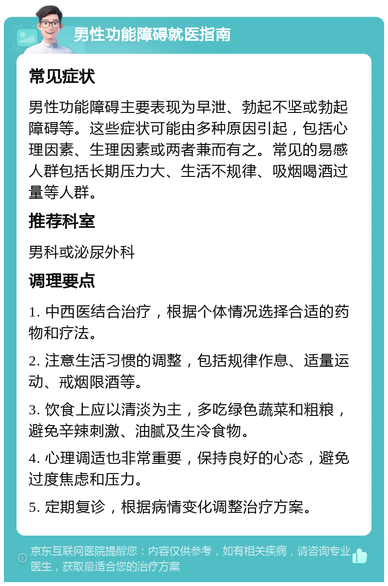 男性功能障碍就医指南 常见症状 男性功能障碍主要表现为早泄、勃起不坚或勃起障碍等。这些症状可能由多种原因引起，包括心理因素、生理因素或两者兼而有之。常见的易感人群包括长期压力大、生活不规律、吸烟喝酒过量等人群。 推荐科室 男科或泌尿外科 调理要点 1. 中西医结合治疗，根据个体情况选择合适的药物和疗法。 2. 注意生活习惯的调整，包括规律作息、适量运动、戒烟限酒等。 3. 饮食上应以清淡为主，多吃绿色蔬菜和粗粮，避免辛辣刺激、油腻及生冷食物。 4. 心理调适也非常重要，保持良好的心态，避免过度焦虑和压力。 5. 定期复诊，根据病情变化调整治疗方案。