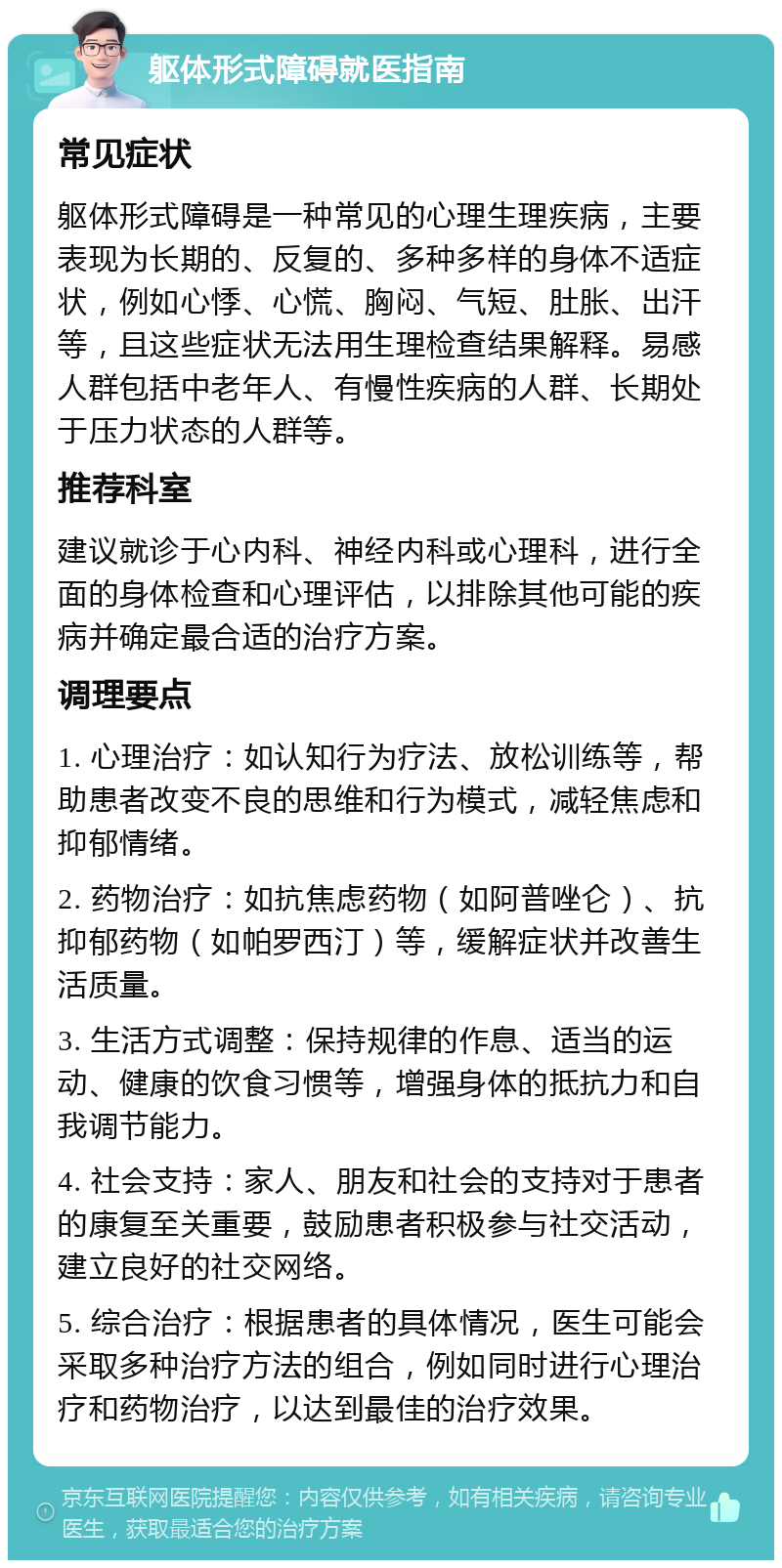 躯体形式障碍就医指南 常见症状 躯体形式障碍是一种常见的心理生理疾病，主要表现为长期的、反复的、多种多样的身体不适症状，例如心悸、心慌、胸闷、气短、肚胀、出汗等，且这些症状无法用生理检查结果解释。易感人群包括中老年人、有慢性疾病的人群、长期处于压力状态的人群等。 推荐科室 建议就诊于心内科、神经内科或心理科，进行全面的身体检查和心理评估，以排除其他可能的疾病并确定最合适的治疗方案。 调理要点 1. 心理治疗：如认知行为疗法、放松训练等，帮助患者改变不良的思维和行为模式，减轻焦虑和抑郁情绪。 2. 药物治疗：如抗焦虑药物（如阿普唑仑）、抗抑郁药物（如帕罗西汀）等，缓解症状并改善生活质量。 3. 生活方式调整：保持规律的作息、适当的运动、健康的饮食习惯等，增强身体的抵抗力和自我调节能力。 4. 社会支持：家人、朋友和社会的支持对于患者的康复至关重要，鼓励患者积极参与社交活动，建立良好的社交网络。 5. 综合治疗：根据患者的具体情况，医生可能会采取多种治疗方法的组合，例如同时进行心理治疗和药物治疗，以达到最佳的治疗效果。