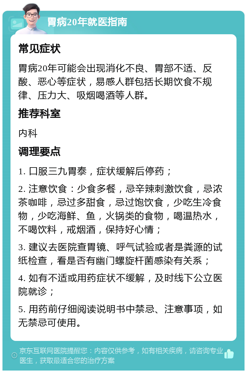 胃病20年就医指南 常见症状 胃病20年可能会出现消化不良、胃部不适、反酸、恶心等症状，易感人群包括长期饮食不规律、压力大、吸烟喝酒等人群。 推荐科室 内科 调理要点 1. 口服三九胃泰，症状缓解后停药； 2. 注意饮食：少食多餐，忌辛辣刺激饮食，忌浓茶咖啡，忌过多甜食，忌过饱饮食，少吃生冷食物，少吃海鲜、鱼，火锅类的食物，喝温热水，不喝饮料，戒烟酒，保持好心情； 3. 建议去医院查胃镜、呼气试验或者是粪源的试纸检查，看是否有幽门螺旋杆菌感染有关系； 4. 如有不适或用药症状不缓解，及时线下公立医院就诊； 5. 用药前仔细阅读说明书中禁忌、注意事项，如无禁忌可使用。