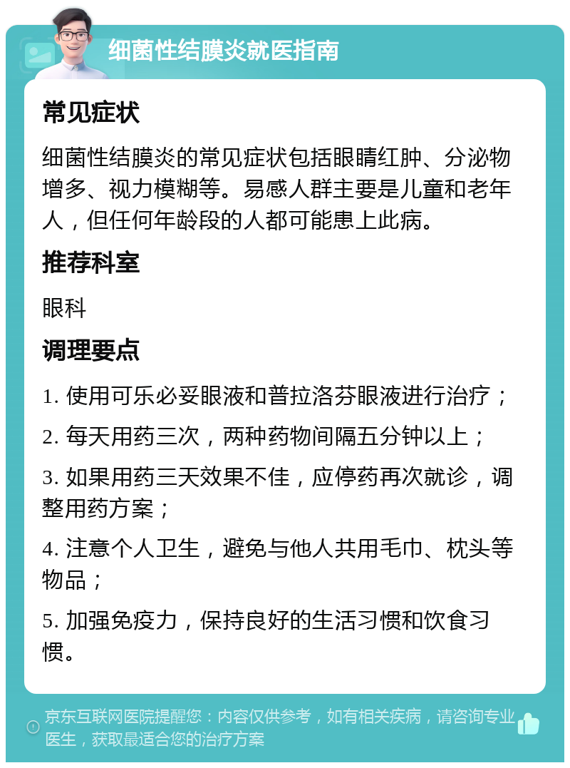 细菌性结膜炎就医指南 常见症状 细菌性结膜炎的常见症状包括眼睛红肿、分泌物增多、视力模糊等。易感人群主要是儿童和老年人，但任何年龄段的人都可能患上此病。 推荐科室 眼科 调理要点 1. 使用可乐必妥眼液和普拉洛芬眼液进行治疗； 2. 每天用药三次，两种药物间隔五分钟以上； 3. 如果用药三天效果不佳，应停药再次就诊，调整用药方案； 4. 注意个人卫生，避免与他人共用毛巾、枕头等物品； 5. 加强免疫力，保持良好的生活习惯和饮食习惯。