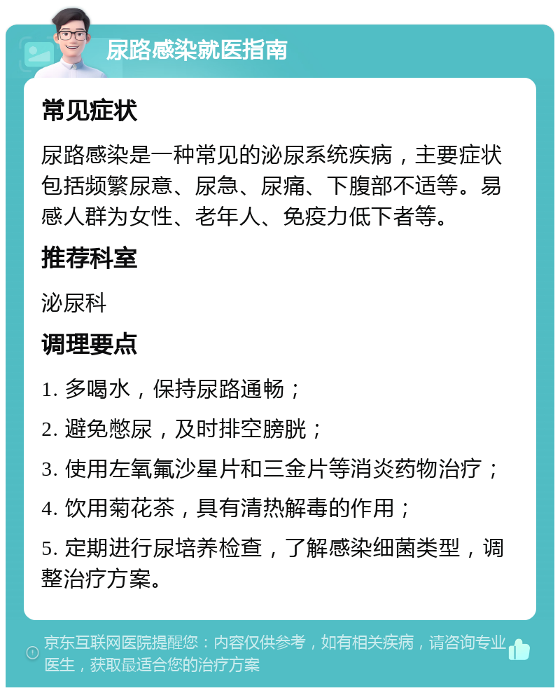 尿路感染就医指南 常见症状 尿路感染是一种常见的泌尿系统疾病，主要症状包括频繁尿意、尿急、尿痛、下腹部不适等。易感人群为女性、老年人、免疫力低下者等。 推荐科室 泌尿科 调理要点 1. 多喝水，保持尿路通畅； 2. 避免憋尿，及时排空膀胱； 3. 使用左氧氟沙星片和三金片等消炎药物治疗； 4. 饮用菊花茶，具有清热解毒的作用； 5. 定期进行尿培养检查，了解感染细菌类型，调整治疗方案。