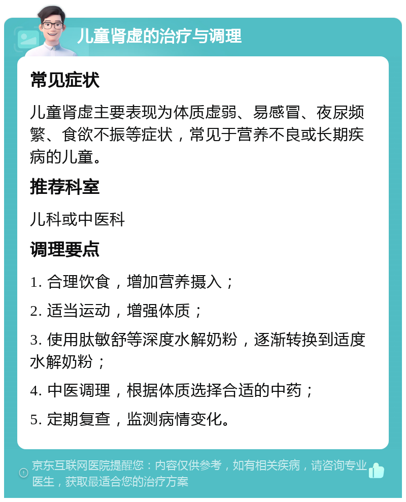 儿童肾虚的治疗与调理 常见症状 儿童肾虚主要表现为体质虚弱、易感冒、夜尿频繁、食欲不振等症状，常见于营养不良或长期疾病的儿童。 推荐科室 儿科或中医科 调理要点 1. 合理饮食，增加营养摄入； 2. 适当运动，增强体质； 3. 使用肽敏舒等深度水解奶粉，逐渐转换到适度水解奶粉； 4. 中医调理，根据体质选择合适的中药； 5. 定期复查，监测病情变化。