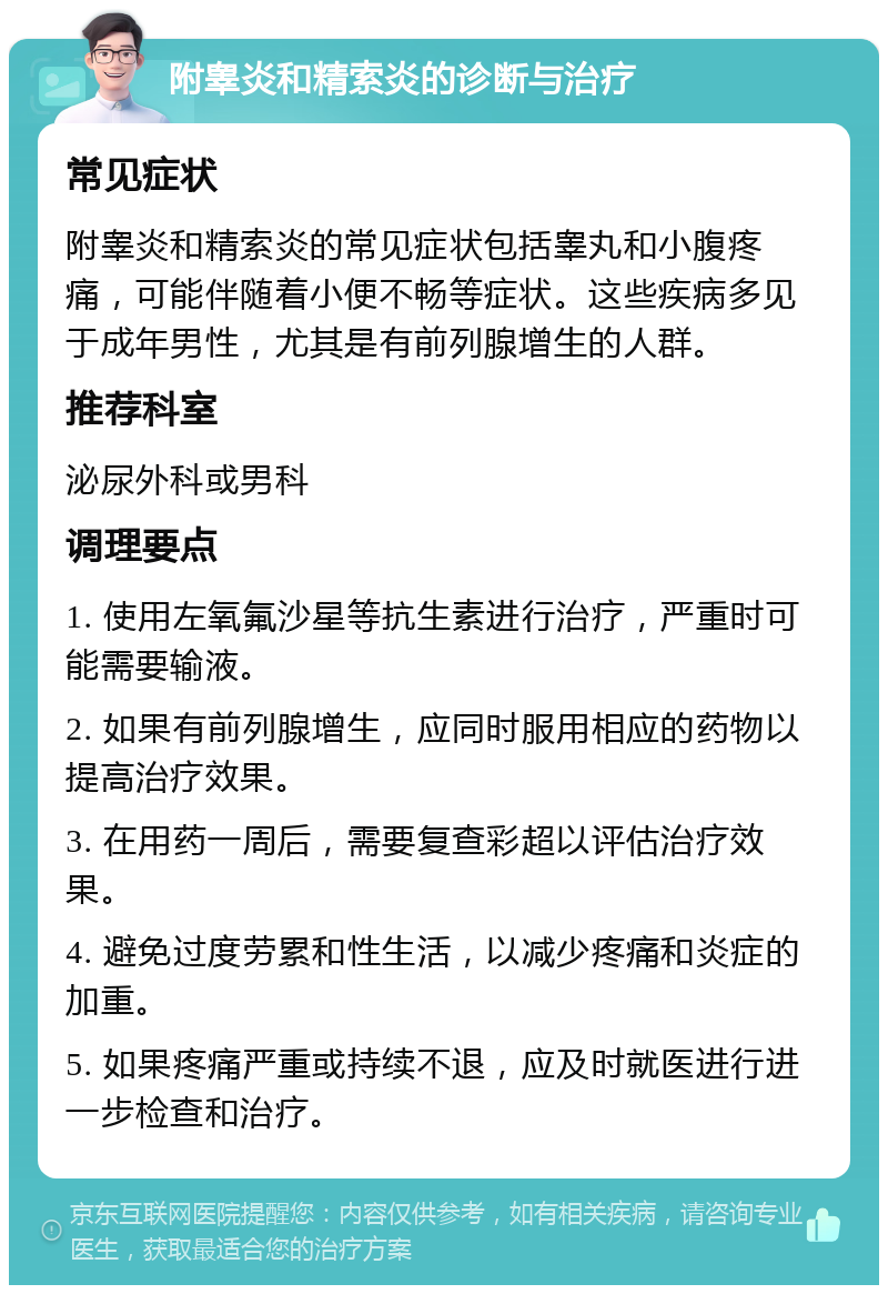 附睾炎和精索炎的诊断与治疗 常见症状 附睾炎和精索炎的常见症状包括睾丸和小腹疼痛，可能伴随着小便不畅等症状。这些疾病多见于成年男性，尤其是有前列腺增生的人群。 推荐科室 泌尿外科或男科 调理要点 1. 使用左氧氟沙星等抗生素进行治疗，严重时可能需要输液。 2. 如果有前列腺增生，应同时服用相应的药物以提高治疗效果。 3. 在用药一周后，需要复查彩超以评估治疗效果。 4. 避免过度劳累和性生活，以减少疼痛和炎症的加重。 5. 如果疼痛严重或持续不退，应及时就医进行进一步检查和治疗。