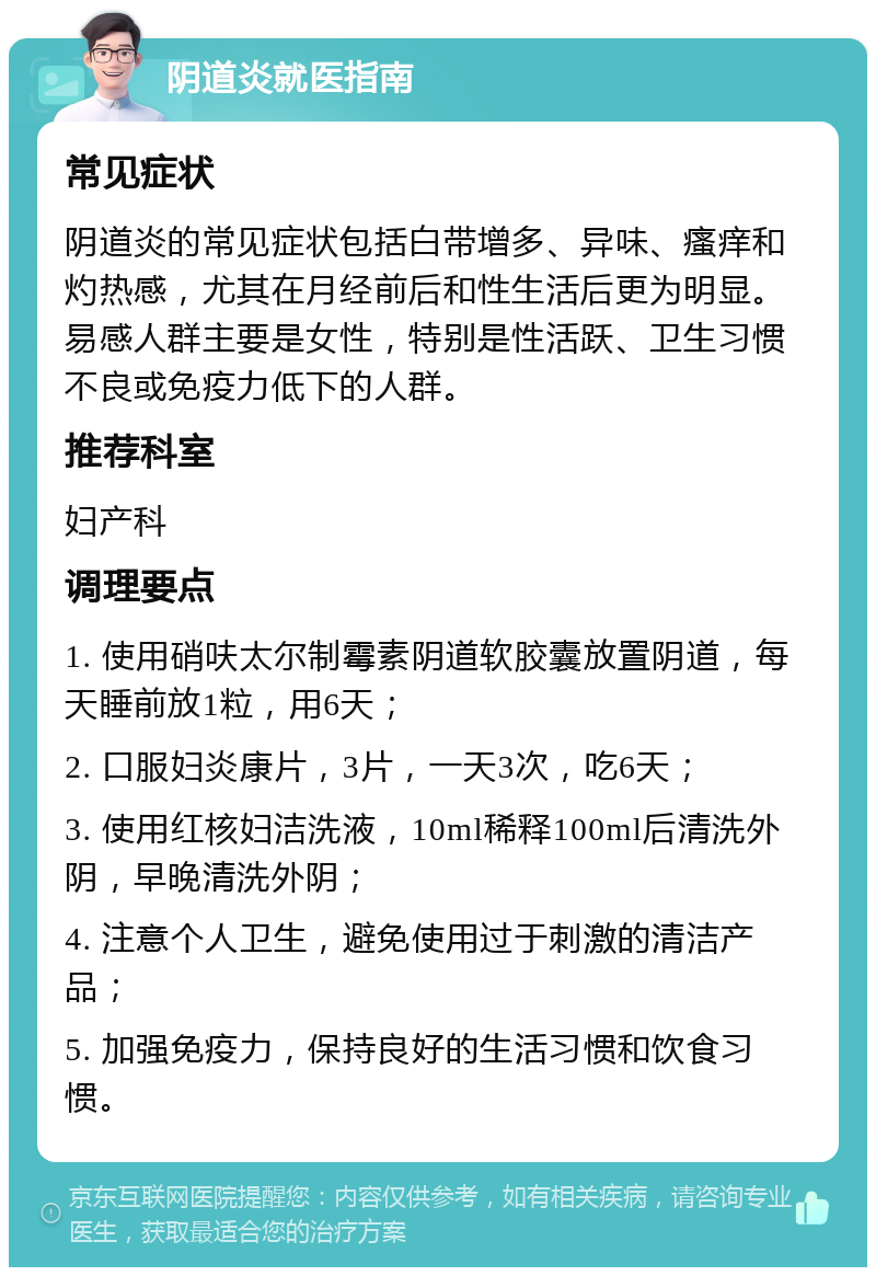 阴道炎就医指南 常见症状 阴道炎的常见症状包括白带增多、异味、瘙痒和灼热感，尤其在月经前后和性生活后更为明显。易感人群主要是女性，特别是性活跃、卫生习惯不良或免疫力低下的人群。 推荐科室 妇产科 调理要点 1. 使用硝呋太尔制霉素阴道软胶囊放置阴道，每天睡前放1粒，用6天； 2. 口服妇炎康片，3片，一天3次，吃6天； 3. 使用红核妇洁洗液，10ml稀释100ml后清洗外阴，早晚清洗外阴； 4. 注意个人卫生，避免使用过于刺激的清洁产品； 5. 加强免疫力，保持良好的生活习惯和饮食习惯。