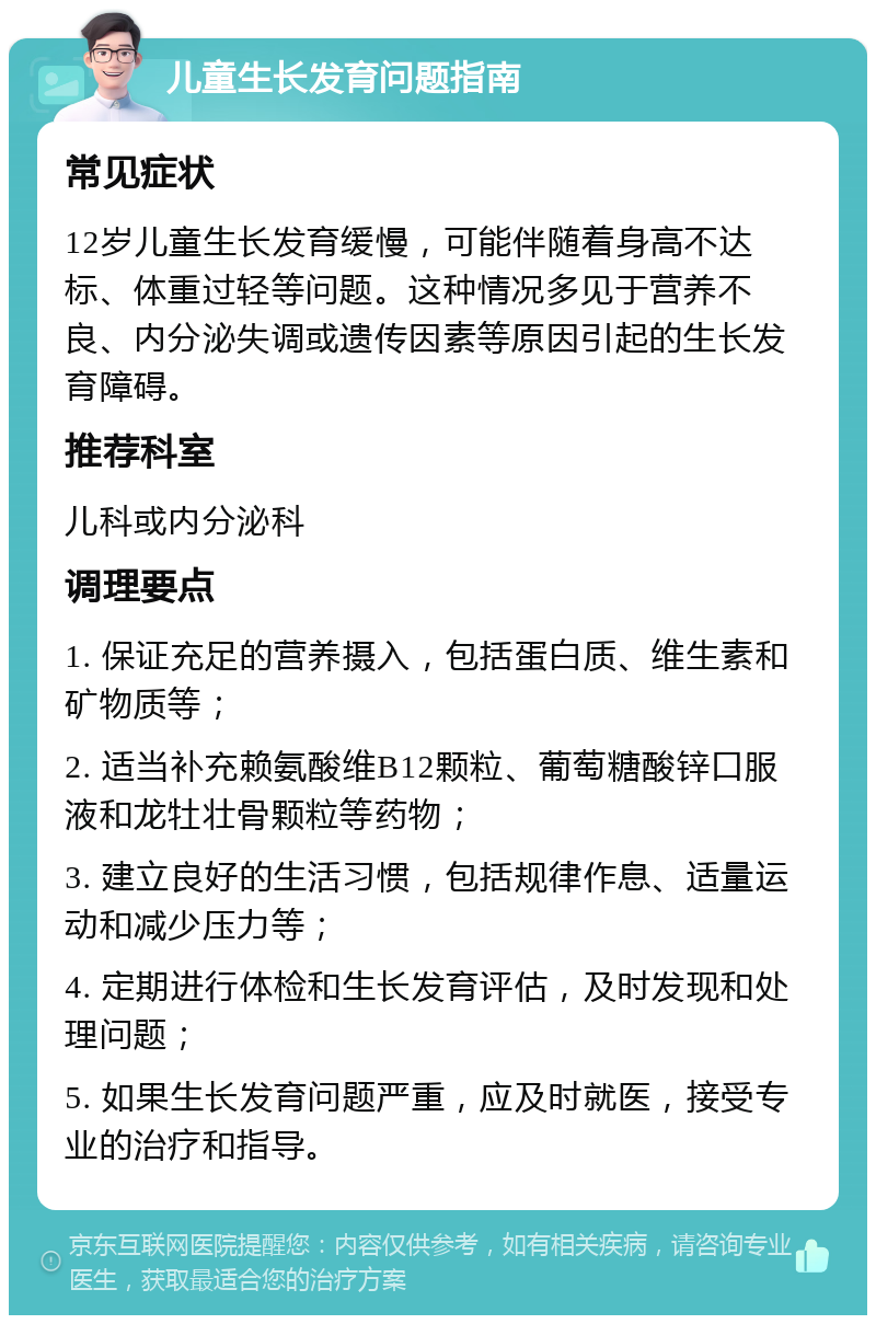 儿童生长发育问题指南 常见症状 12岁儿童生长发育缓慢，可能伴随着身高不达标、体重过轻等问题。这种情况多见于营养不良、内分泌失调或遗传因素等原因引起的生长发育障碍。 推荐科室 儿科或内分泌科 调理要点 1. 保证充足的营养摄入，包括蛋白质、维生素和矿物质等； 2. 适当补充赖氨酸维B12颗粒、葡萄糖酸锌口服液和龙牡壮骨颗粒等药物； 3. 建立良好的生活习惯，包括规律作息、适量运动和减少压力等； 4. 定期进行体检和生长发育评估，及时发现和处理问题； 5. 如果生长发育问题严重，应及时就医，接受专业的治疗和指导。