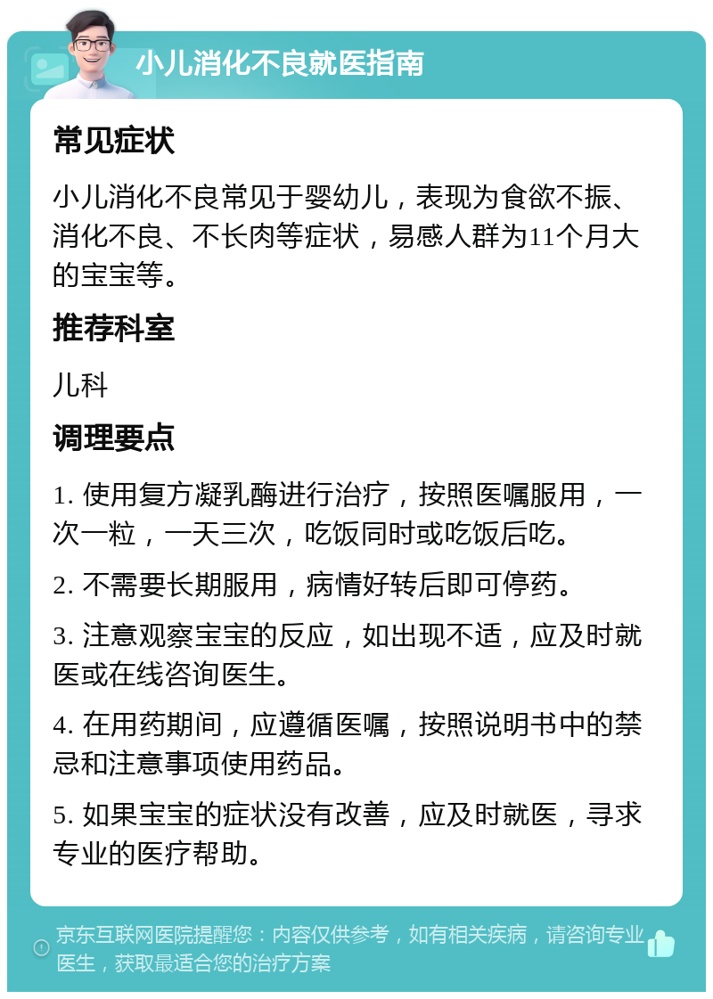 小儿消化不良就医指南 常见症状 小儿消化不良常见于婴幼儿，表现为食欲不振、消化不良、不长肉等症状，易感人群为11个月大的宝宝等。 推荐科室 儿科 调理要点 1. 使用复方凝乳酶进行治疗，按照医嘱服用，一次一粒，一天三次，吃饭同时或吃饭后吃。 2. 不需要长期服用，病情好转后即可停药。 3. 注意观察宝宝的反应，如出现不适，应及时就医或在线咨询医生。 4. 在用药期间，应遵循医嘱，按照说明书中的禁忌和注意事项使用药品。 5. 如果宝宝的症状没有改善，应及时就医，寻求专业的医疗帮助。