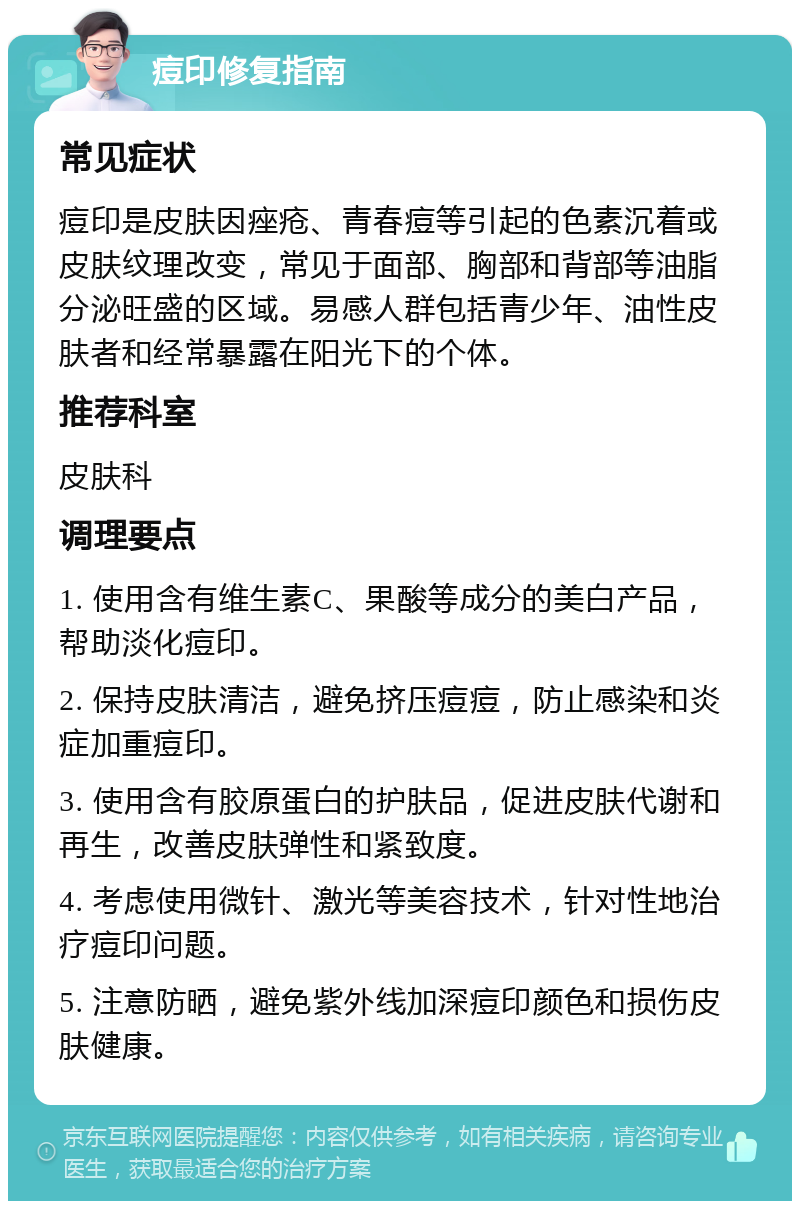 痘印修复指南 常见症状 痘印是皮肤因痤疮、青春痘等引起的色素沉着或皮肤纹理改变，常见于面部、胸部和背部等油脂分泌旺盛的区域。易感人群包括青少年、油性皮肤者和经常暴露在阳光下的个体。 推荐科室 皮肤科 调理要点 1. 使用含有维生素C、果酸等成分的美白产品，帮助淡化痘印。 2. 保持皮肤清洁，避免挤压痘痘，防止感染和炎症加重痘印。 3. 使用含有胶原蛋白的护肤品，促进皮肤代谢和再生，改善皮肤弹性和紧致度。 4. 考虑使用微针、激光等美容技术，针对性地治疗痘印问题。 5. 注意防晒，避免紫外线加深痘印颜色和损伤皮肤健康。