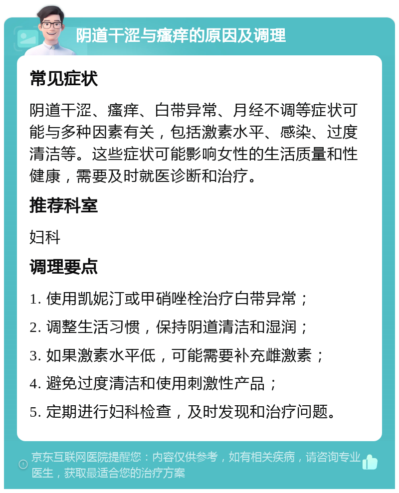 阴道干涩与瘙痒的原因及调理 常见症状 阴道干涩、瘙痒、白带异常、月经不调等症状可能与多种因素有关，包括激素水平、感染、过度清洁等。这些症状可能影响女性的生活质量和性健康，需要及时就医诊断和治疗。 推荐科室 妇科 调理要点 1. 使用凯妮汀或甲硝唑栓治疗白带异常； 2. 调整生活习惯，保持阴道清洁和湿润； 3. 如果激素水平低，可能需要补充雌激素； 4. 避免过度清洁和使用刺激性产品； 5. 定期进行妇科检查，及时发现和治疗问题。