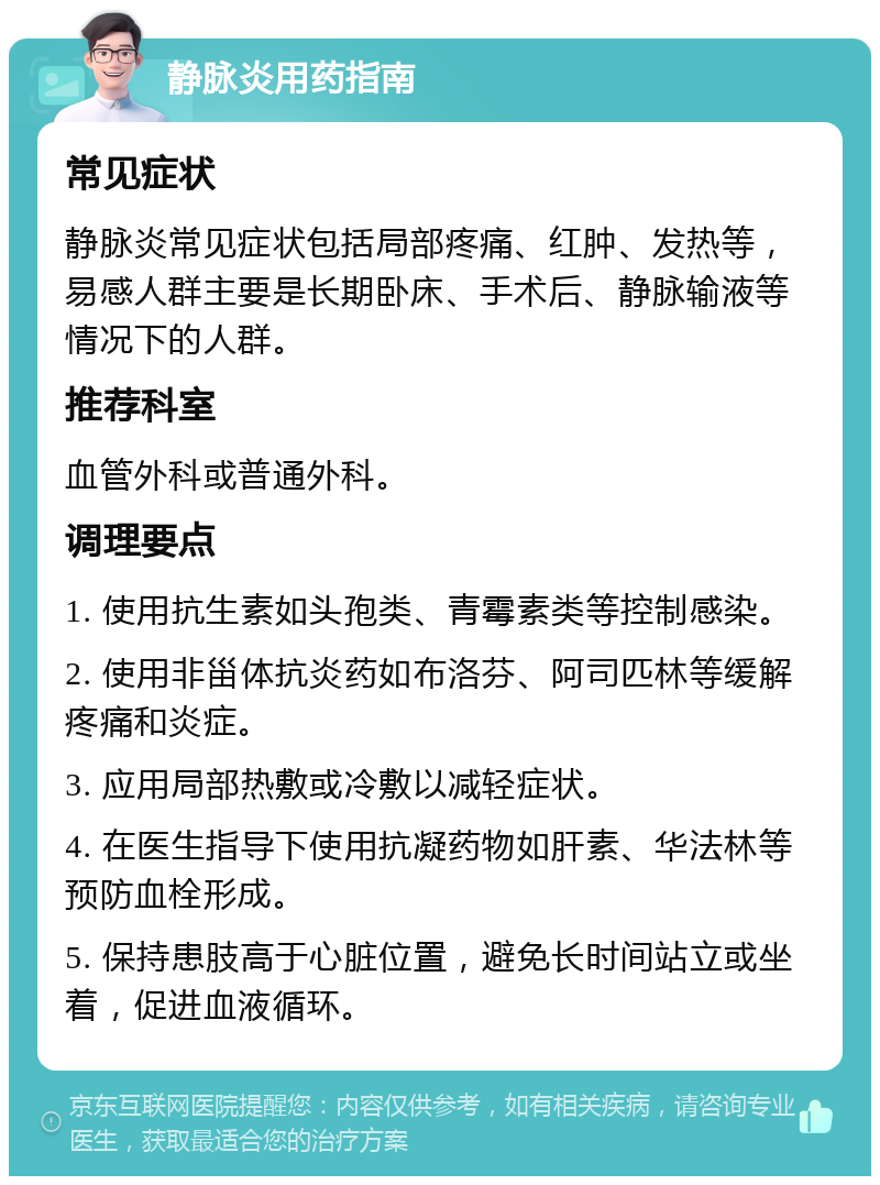 静脉炎用药指南 常见症状 静脉炎常见症状包括局部疼痛、红肿、发热等，易感人群主要是长期卧床、手术后、静脉输液等情况下的人群。 推荐科室 血管外科或普通外科。 调理要点 1. 使用抗生素如头孢类、青霉素类等控制感染。 2. 使用非甾体抗炎药如布洛芬、阿司匹林等缓解疼痛和炎症。 3. 应用局部热敷或冷敷以减轻症状。 4. 在医生指导下使用抗凝药物如肝素、华法林等预防血栓形成。 5. 保持患肢高于心脏位置，避免长时间站立或坐着，促进血液循环。