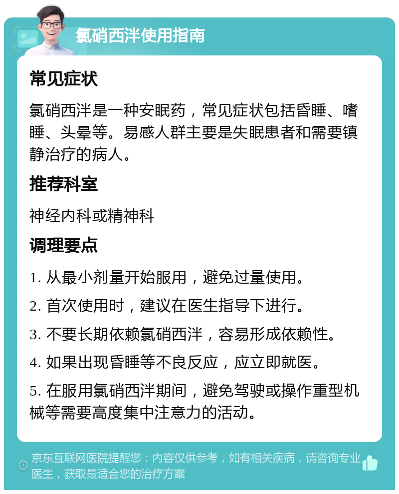 氯硝西泮使用指南 常见症状 氯硝西泮是一种安眠药，常见症状包括昏睡、嗜睡、头晕等。易感人群主要是失眠患者和需要镇静治疗的病人。 推荐科室 神经内科或精神科 调理要点 1. 从最小剂量开始服用，避免过量使用。 2. 首次使用时，建议在医生指导下进行。 3. 不要长期依赖氯硝西泮，容易形成依赖性。 4. 如果出现昏睡等不良反应，应立即就医。 5. 在服用氯硝西泮期间，避免驾驶或操作重型机械等需要高度集中注意力的活动。