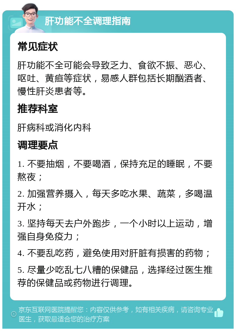 肝功能不全调理指南 常见症状 肝功能不全可能会导致乏力、食欲不振、恶心、呕吐、黄疸等症状，易感人群包括长期酗酒者、慢性肝炎患者等。 推荐科室 肝病科或消化内科 调理要点 1. 不要抽烟，不要喝酒，保持充足的睡眠，不要熬夜； 2. 加强营养摄入，每天多吃水果、蔬菜，多喝温开水； 3. 坚持每天去户外跑步，一个小时以上运动，增强自身免疫力； 4. 不要乱吃药，避免使用对肝脏有损害的药物； 5. 尽量少吃乱七八糟的保健品，选择经过医生推荐的保健品或药物进行调理。