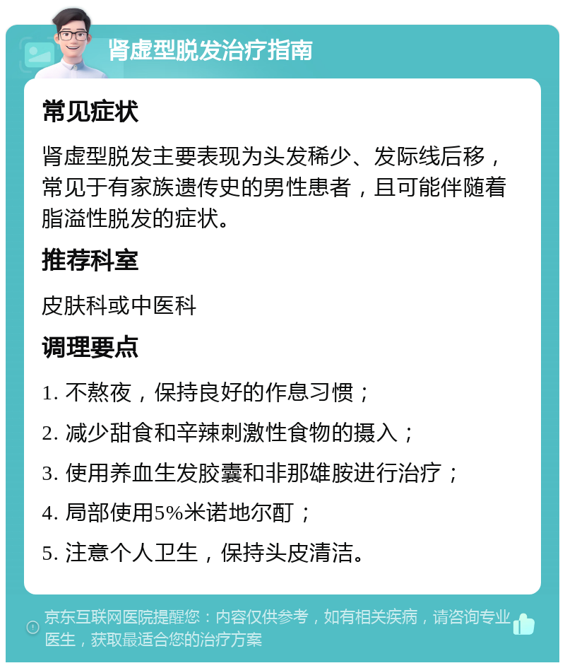 肾虚型脱发治疗指南 常见症状 肾虚型脱发主要表现为头发稀少、发际线后移，常见于有家族遗传史的男性患者，且可能伴随着脂溢性脱发的症状。 推荐科室 皮肤科或中医科 调理要点 1. 不熬夜，保持良好的作息习惯； 2. 减少甜食和辛辣刺激性食物的摄入； 3. 使用养血生发胶囊和非那雄胺进行治疗； 4. 局部使用5%米诺地尔酊； 5. 注意个人卫生，保持头皮清洁。