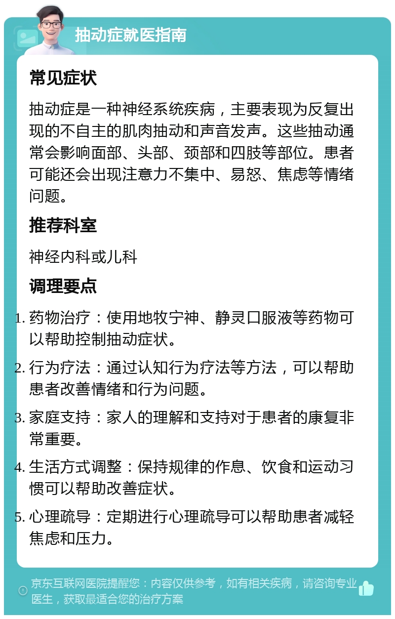 抽动症就医指南 常见症状 抽动症是一种神经系统疾病，主要表现为反复出现的不自主的肌肉抽动和声音发声。这些抽动通常会影响面部、头部、颈部和四肢等部位。患者可能还会出现注意力不集中、易怒、焦虑等情绪问题。 推荐科室 神经内科或儿科 调理要点 药物治疗：使用地牧宁神、静灵口服液等药物可以帮助控制抽动症状。 行为疗法：通过认知行为疗法等方法，可以帮助患者改善情绪和行为问题。 家庭支持：家人的理解和支持对于患者的康复非常重要。 生活方式调整：保持规律的作息、饮食和运动习惯可以帮助改善症状。 心理疏导：定期进行心理疏导可以帮助患者减轻焦虑和压力。