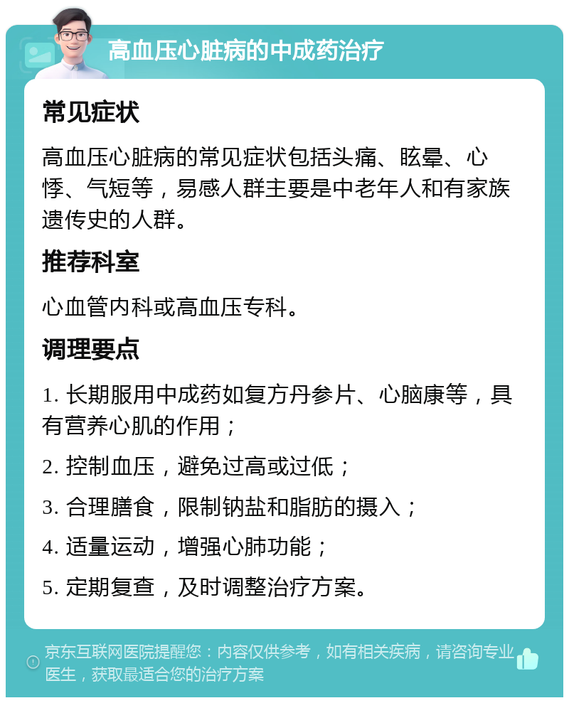 高血压心脏病的中成药治疗 常见症状 高血压心脏病的常见症状包括头痛、眩晕、心悸、气短等，易感人群主要是中老年人和有家族遗传史的人群。 推荐科室 心血管内科或高血压专科。 调理要点 1. 长期服用中成药如复方丹参片、心脑康等，具有营养心肌的作用； 2. 控制血压，避免过高或过低； 3. 合理膳食，限制钠盐和脂肪的摄入； 4. 适量运动，增强心肺功能； 5. 定期复查，及时调整治疗方案。