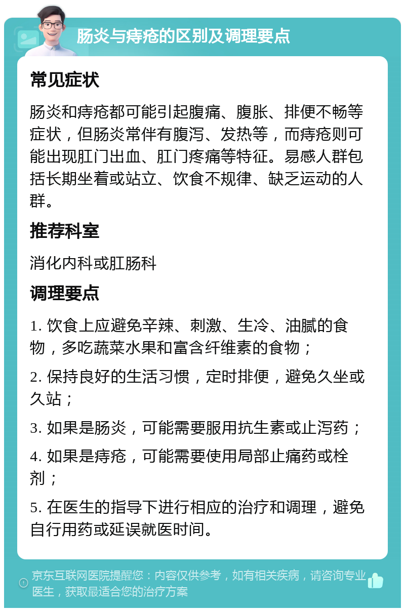 肠炎与痔疮的区别及调理要点 常见症状 肠炎和痔疮都可能引起腹痛、腹胀、排便不畅等症状，但肠炎常伴有腹泻、发热等，而痔疮则可能出现肛门出血、肛门疼痛等特征。易感人群包括长期坐着或站立、饮食不规律、缺乏运动的人群。 推荐科室 消化内科或肛肠科 调理要点 1. 饮食上应避免辛辣、刺激、生冷、油腻的食物，多吃蔬菜水果和富含纤维素的食物； 2. 保持良好的生活习惯，定时排便，避免久坐或久站； 3. 如果是肠炎，可能需要服用抗生素或止泻药； 4. 如果是痔疮，可能需要使用局部止痛药或栓剂； 5. 在医生的指导下进行相应的治疗和调理，避免自行用药或延误就医时间。