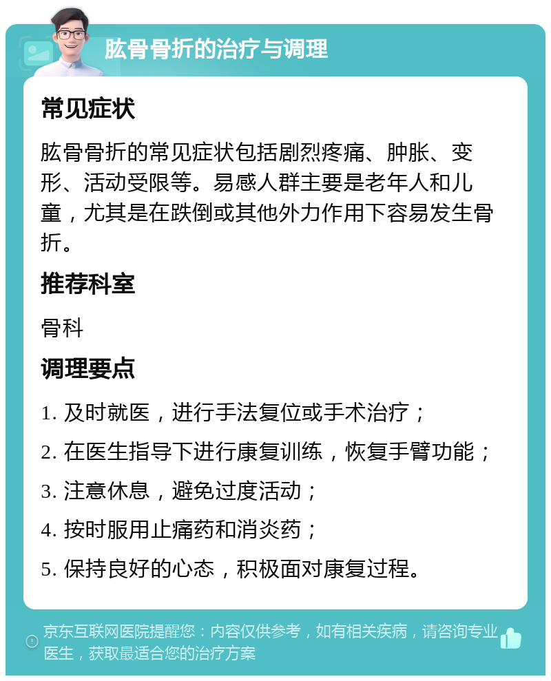 肱骨骨折的治疗与调理 常见症状 肱骨骨折的常见症状包括剧烈疼痛、肿胀、变形、活动受限等。易感人群主要是老年人和儿童，尤其是在跌倒或其他外力作用下容易发生骨折。 推荐科室 骨科 调理要点 1. 及时就医，进行手法复位或手术治疗； 2. 在医生指导下进行康复训练，恢复手臂功能； 3. 注意休息，避免过度活动； 4. 按时服用止痛药和消炎药； 5. 保持良好的心态，积极面对康复过程。