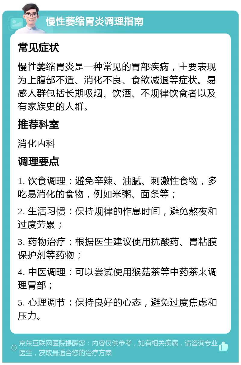 慢性萎缩胃炎调理指南 常见症状 慢性萎缩胃炎是一种常见的胃部疾病，主要表现为上腹部不适、消化不良、食欲减退等症状。易感人群包括长期吸烟、饮酒、不规律饮食者以及有家族史的人群。 推荐科室 消化内科 调理要点 1. 饮食调理：避免辛辣、油腻、刺激性食物，多吃易消化的食物，例如米粥、面条等； 2. 生活习惯：保持规律的作息时间，避免熬夜和过度劳累； 3. 药物治疗：根据医生建议使用抗酸药、胃粘膜保护剂等药物； 4. 中医调理：可以尝试使用猴菇茶等中药茶来调理胃部； 5. 心理调节：保持良好的心态，避免过度焦虑和压力。