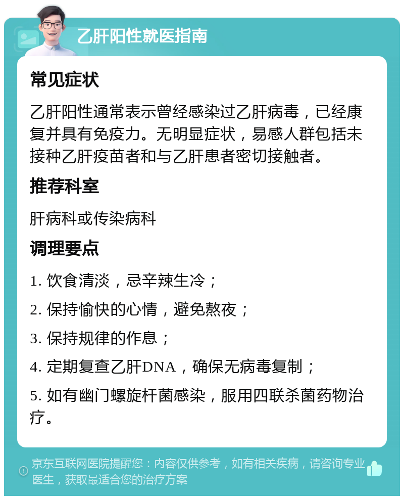 乙肝阳性就医指南 常见症状 乙肝阳性通常表示曾经感染过乙肝病毒，已经康复并具有免疫力。无明显症状，易感人群包括未接种乙肝疫苗者和与乙肝患者密切接触者。 推荐科室 肝病科或传染病科 调理要点 1. 饮食清淡，忌辛辣生冷； 2. 保持愉快的心情，避免熬夜； 3. 保持规律的作息； 4. 定期复查乙肝DNA，确保无病毒复制； 5. 如有幽门螺旋杆菌感染，服用四联杀菌药物治疗。