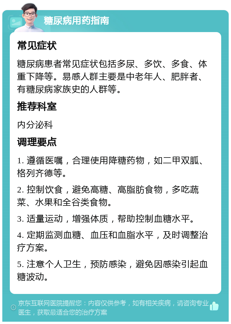 糖尿病用药指南 常见症状 糖尿病患者常见症状包括多尿、多饮、多食、体重下降等。易感人群主要是中老年人、肥胖者、有糖尿病家族史的人群等。 推荐科室 内分泌科 调理要点 1. 遵循医嘱，合理使用降糖药物，如二甲双胍、格列齐德等。 2. 控制饮食，避免高糖、高脂肪食物，多吃蔬菜、水果和全谷类食物。 3. 适量运动，增强体质，帮助控制血糖水平。 4. 定期监测血糖、血压和血脂水平，及时调整治疗方案。 5. 注意个人卫生，预防感染，避免因感染引起血糖波动。