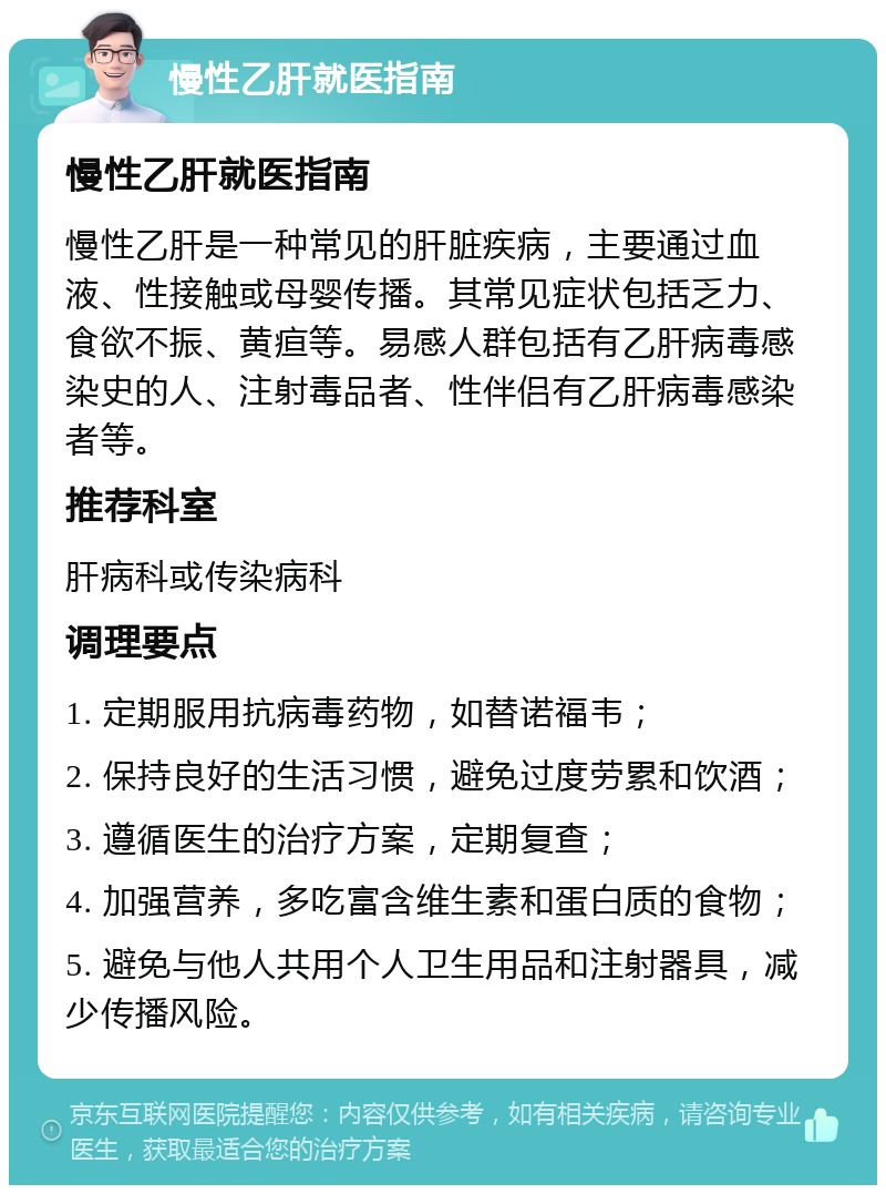 慢性乙肝就医指南 慢性乙肝就医指南 慢性乙肝是一种常见的肝脏疾病，主要通过血液、性接触或母婴传播。其常见症状包括乏力、食欲不振、黄疸等。易感人群包括有乙肝病毒感染史的人、注射毒品者、性伴侣有乙肝病毒感染者等。 推荐科室 肝病科或传染病科 调理要点 1. 定期服用抗病毒药物，如替诺福韦； 2. 保持良好的生活习惯，避免过度劳累和饮酒； 3. 遵循医生的治疗方案，定期复查； 4. 加强营养，多吃富含维生素和蛋白质的食物； 5. 避免与他人共用个人卫生用品和注射器具，减少传播风险。