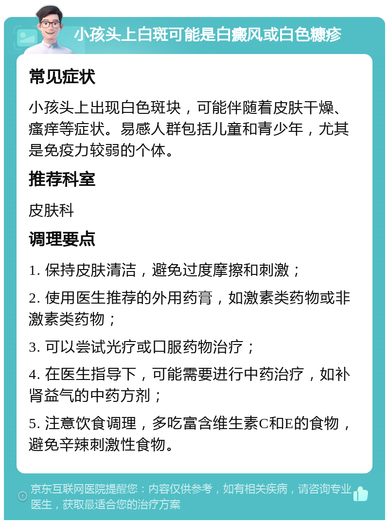 小孩头上白斑可能是白癜风或白色糠疹 常见症状 小孩头上出现白色斑块，可能伴随着皮肤干燥、瘙痒等症状。易感人群包括儿童和青少年，尤其是免疫力较弱的个体。 推荐科室 皮肤科 调理要点 1. 保持皮肤清洁，避免过度摩擦和刺激； 2. 使用医生推荐的外用药膏，如激素类药物或非激素类药物； 3. 可以尝试光疗或口服药物治疗； 4. 在医生指导下，可能需要进行中药治疗，如补肾益气的中药方剂； 5. 注意饮食调理，多吃富含维生素C和E的食物，避免辛辣刺激性食物。