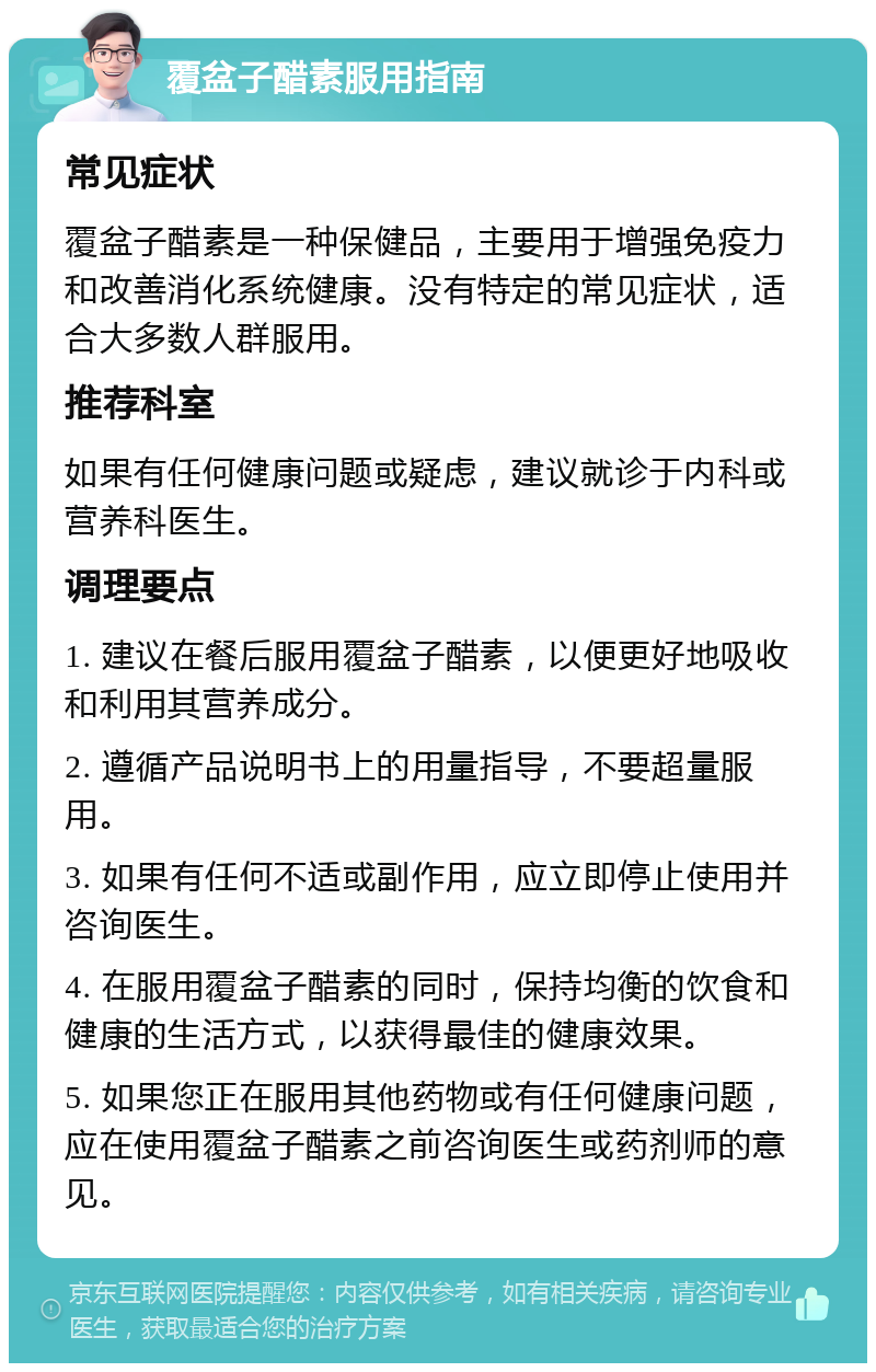 覆盆子醋素服用指南 常见症状 覆盆子醋素是一种保健品，主要用于增强免疫力和改善消化系统健康。没有特定的常见症状，适合大多数人群服用。 推荐科室 如果有任何健康问题或疑虑，建议就诊于内科或营养科医生。 调理要点 1. 建议在餐后服用覆盆子醋素，以便更好地吸收和利用其营养成分。 2. 遵循产品说明书上的用量指导，不要超量服用。 3. 如果有任何不适或副作用，应立即停止使用并咨询医生。 4. 在服用覆盆子醋素的同时，保持均衡的饮食和健康的生活方式，以获得最佳的健康效果。 5. 如果您正在服用其他药物或有任何健康问题，应在使用覆盆子醋素之前咨询医生或药剂师的意见。