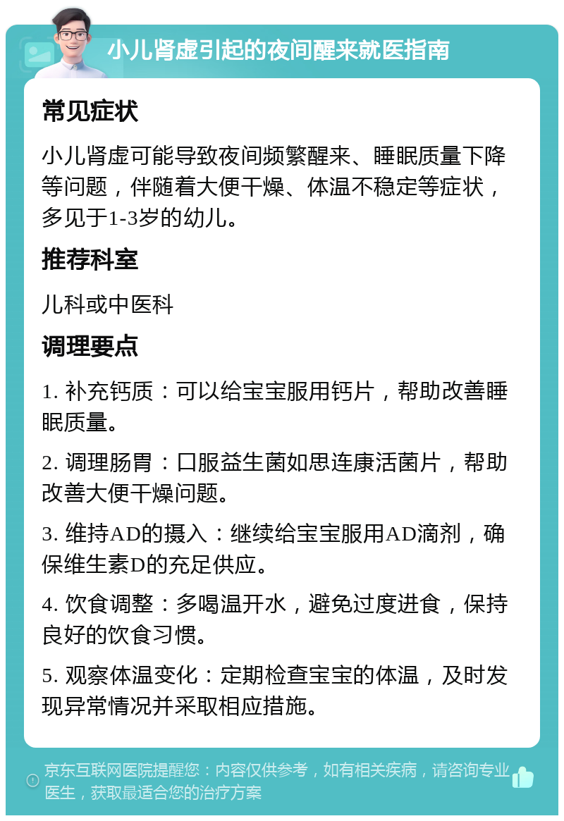 小儿肾虚引起的夜间醒来就医指南 常见症状 小儿肾虚可能导致夜间频繁醒来、睡眠质量下降等问题，伴随着大便干燥、体温不稳定等症状，多见于1-3岁的幼儿。 推荐科室 儿科或中医科 调理要点 1. 补充钙质：可以给宝宝服用钙片，帮助改善睡眠质量。 2. 调理肠胃：口服益生菌如思连康活菌片，帮助改善大便干燥问题。 3. 维持AD的摄入：继续给宝宝服用AD滴剂，确保维生素D的充足供应。 4. 饮食调整：多喝温开水，避免过度进食，保持良好的饮食习惯。 5. 观察体温变化：定期检查宝宝的体温，及时发现异常情况并采取相应措施。