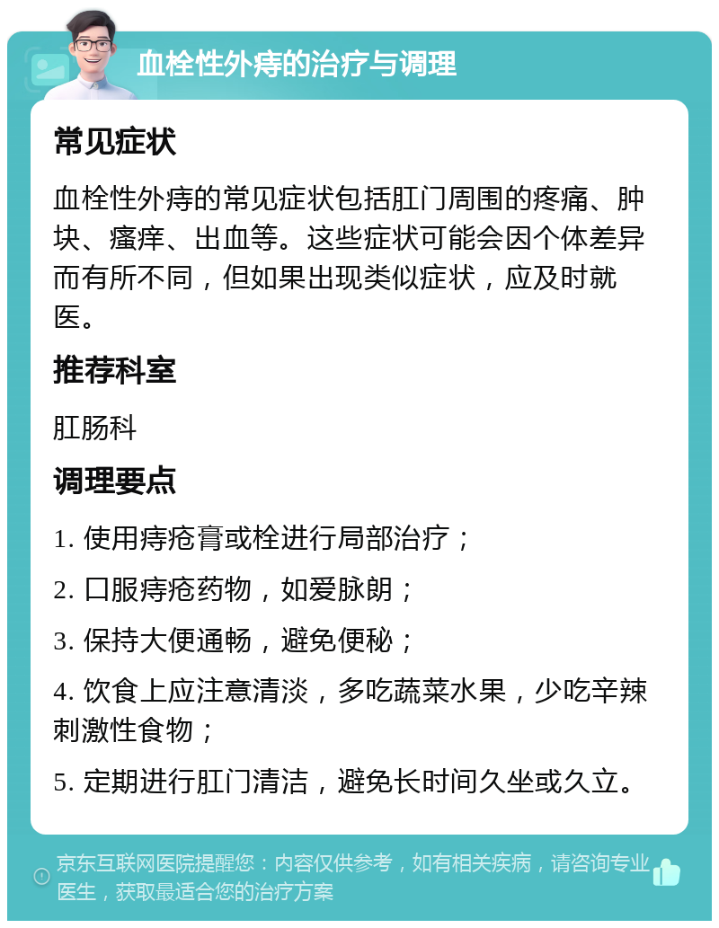 血栓性外痔的治疗与调理 常见症状 血栓性外痔的常见症状包括肛门周围的疼痛、肿块、瘙痒、出血等。这些症状可能会因个体差异而有所不同，但如果出现类似症状，应及时就医。 推荐科室 肛肠科 调理要点 1. 使用痔疮膏或栓进行局部治疗； 2. 口服痔疮药物，如爱脉朗； 3. 保持大便通畅，避免便秘； 4. 饮食上应注意清淡，多吃蔬菜水果，少吃辛辣刺激性食物； 5. 定期进行肛门清洁，避免长时间久坐或久立。