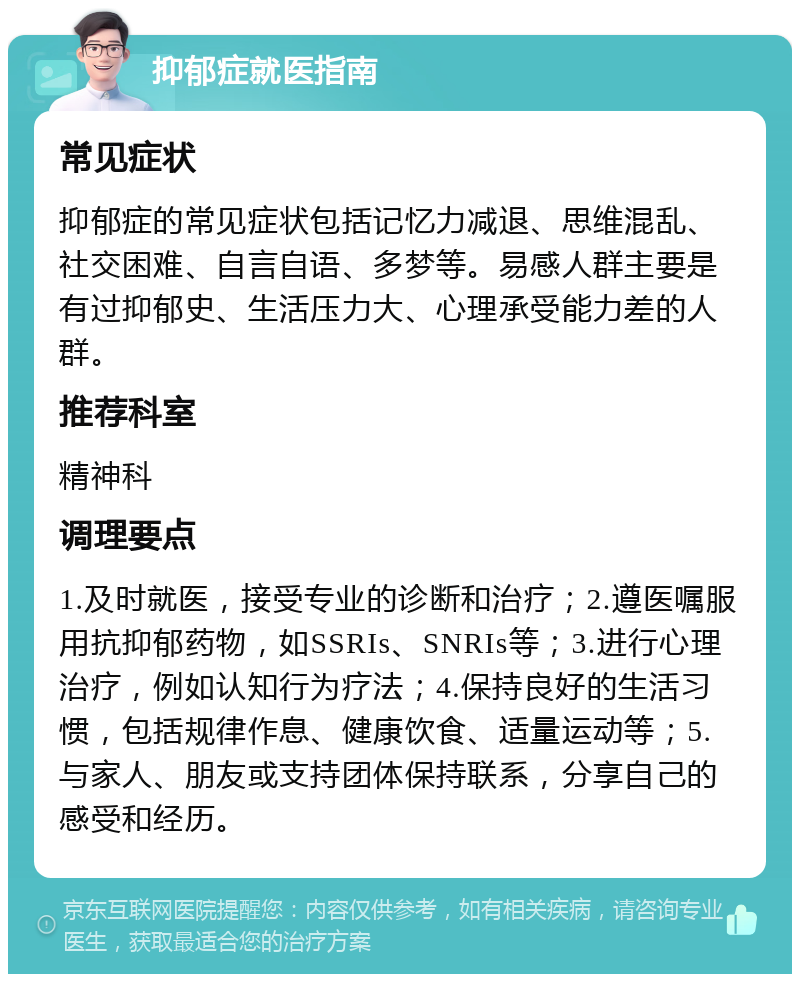 抑郁症就医指南 常见症状 抑郁症的常见症状包括记忆力减退、思维混乱、社交困难、自言自语、多梦等。易感人群主要是有过抑郁史、生活压力大、心理承受能力差的人群。 推荐科室 精神科 调理要点 1.及时就医，接受专业的诊断和治疗；2.遵医嘱服用抗抑郁药物，如SSRIs、SNRIs等；3.进行心理治疗，例如认知行为疗法；4.保持良好的生活习惯，包括规律作息、健康饮食、适量运动等；5.与家人、朋友或支持团体保持联系，分享自己的感受和经历。