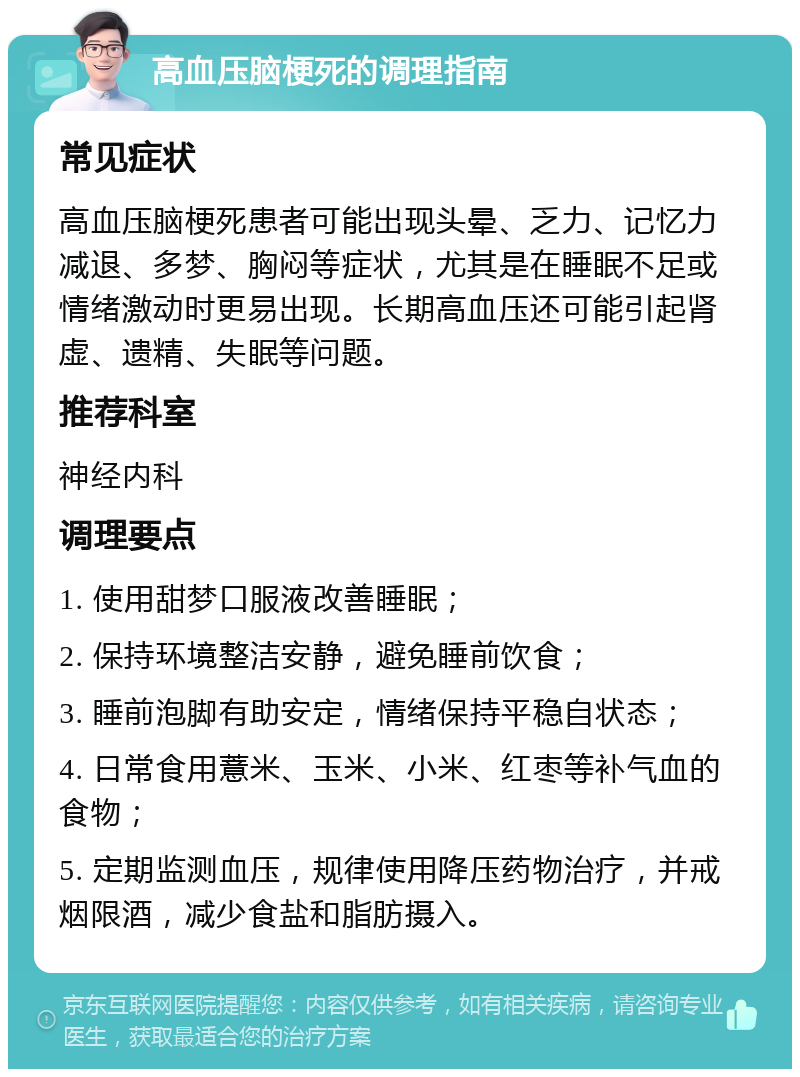 高血压脑梗死的调理指南 常见症状 高血压脑梗死患者可能出现头晕、乏力、记忆力减退、多梦、胸闷等症状，尤其是在睡眠不足或情绪激动时更易出现。长期高血压还可能引起肾虚、遗精、失眠等问题。 推荐科室 神经内科 调理要点 1. 使用甜梦口服液改善睡眠； 2. 保持环境整洁安静，避免睡前饮食； 3. 睡前泡脚有助安定，情绪保持平稳自状态； 4. 日常食用薏米、玉米、小米、红枣等补气血的食物； 5. 定期监测血压，规律使用降压药物治疗，并戒烟限酒，减少食盐和脂肪摄入。