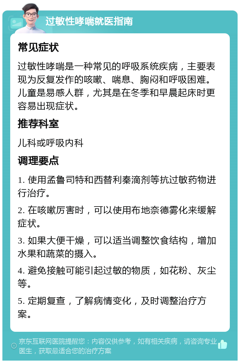 过敏性哮喘就医指南 常见症状 过敏性哮喘是一种常见的呼吸系统疾病，主要表现为反复发作的咳嗽、喘息、胸闷和呼吸困难。儿童是易感人群，尤其是在冬季和早晨起床时更容易出现症状。 推荐科室 儿科或呼吸内科 调理要点 1. 使用孟鲁司特和西替利秦滴剂等抗过敏药物进行治疗。 2. 在咳嗽厉害时，可以使用布地奈德雾化来缓解症状。 3. 如果大便干燥，可以适当调整饮食结构，增加水果和蔬菜的摄入。 4. 避免接触可能引起过敏的物质，如花粉、灰尘等。 5. 定期复查，了解病情变化，及时调整治疗方案。