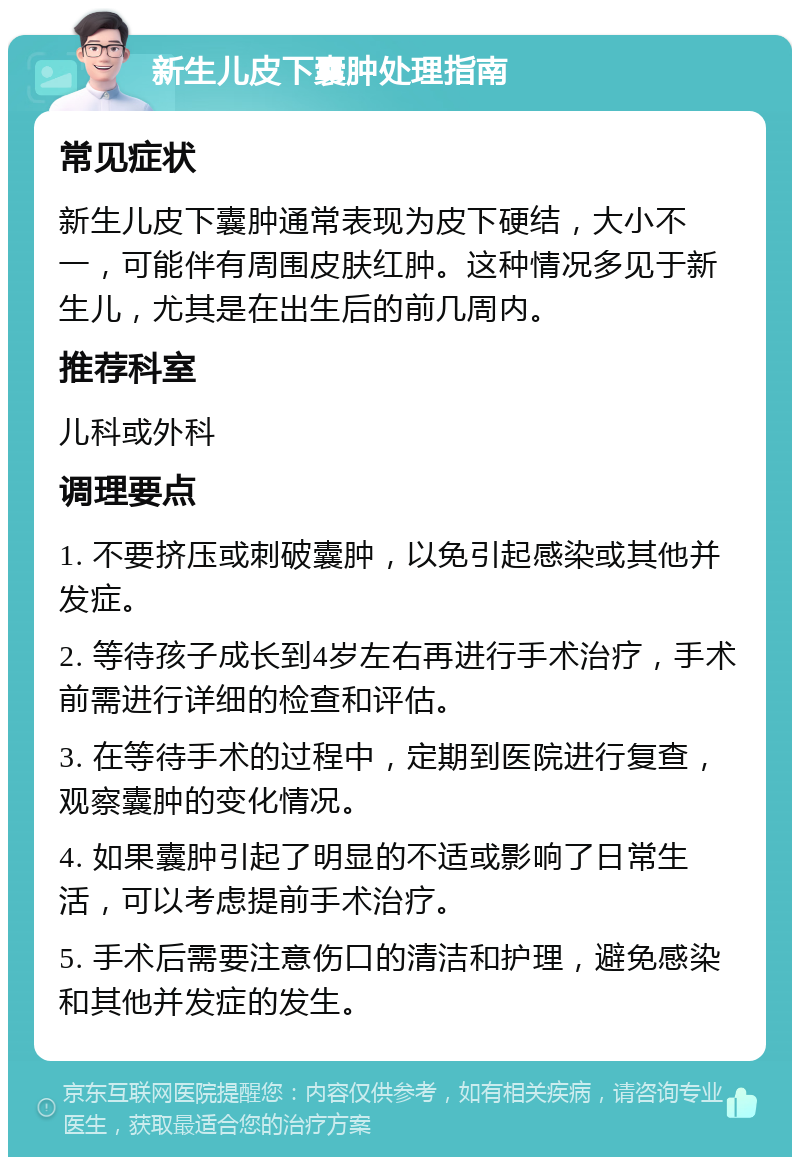 新生儿皮下囊肿处理指南 常见症状 新生儿皮下囊肿通常表现为皮下硬结，大小不一，可能伴有周围皮肤红肿。这种情况多见于新生儿，尤其是在出生后的前几周内。 推荐科室 儿科或外科 调理要点 1. 不要挤压或刺破囊肿，以免引起感染或其他并发症。 2. 等待孩子成长到4岁左右再进行手术治疗，手术前需进行详细的检查和评估。 3. 在等待手术的过程中，定期到医院进行复查，观察囊肿的变化情况。 4. 如果囊肿引起了明显的不适或影响了日常生活，可以考虑提前手术治疗。 5. 手术后需要注意伤口的清洁和护理，避免感染和其他并发症的发生。