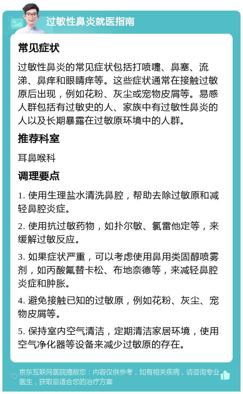 过敏性鼻炎就医指南 常见症状 过敏性鼻炎的常见症状包括打喷嚏、鼻塞、流涕、鼻痒和眼睛痒等。这些症状通常在接触过敏原后出现，例如花粉、灰尘或宠物皮屑等。易感人群包括有过敏史的人、家族中有过敏性鼻炎的人以及长期暴露在过敏原环境中的人群。 推荐科室 耳鼻喉科 调理要点 1. 使用生理盐水清洗鼻腔，帮助去除过敏原和减轻鼻腔炎症。 2. 使用抗过敏药物，如扑尔敏、氯雷他定等，来缓解过敏反应。 3. 如果症状严重，可以考虑使用鼻用类固醇喷雾剂，如丙酸氟替卡松、布地奈德等，来减轻鼻腔炎症和肿胀。 4. 避免接触已知的过敏原，例如花粉、灰尘、宠物皮屑等。 5. 保持室内空气清洁，定期清洁家居环境，使用空气净化器等设备来减少过敏原的存在。