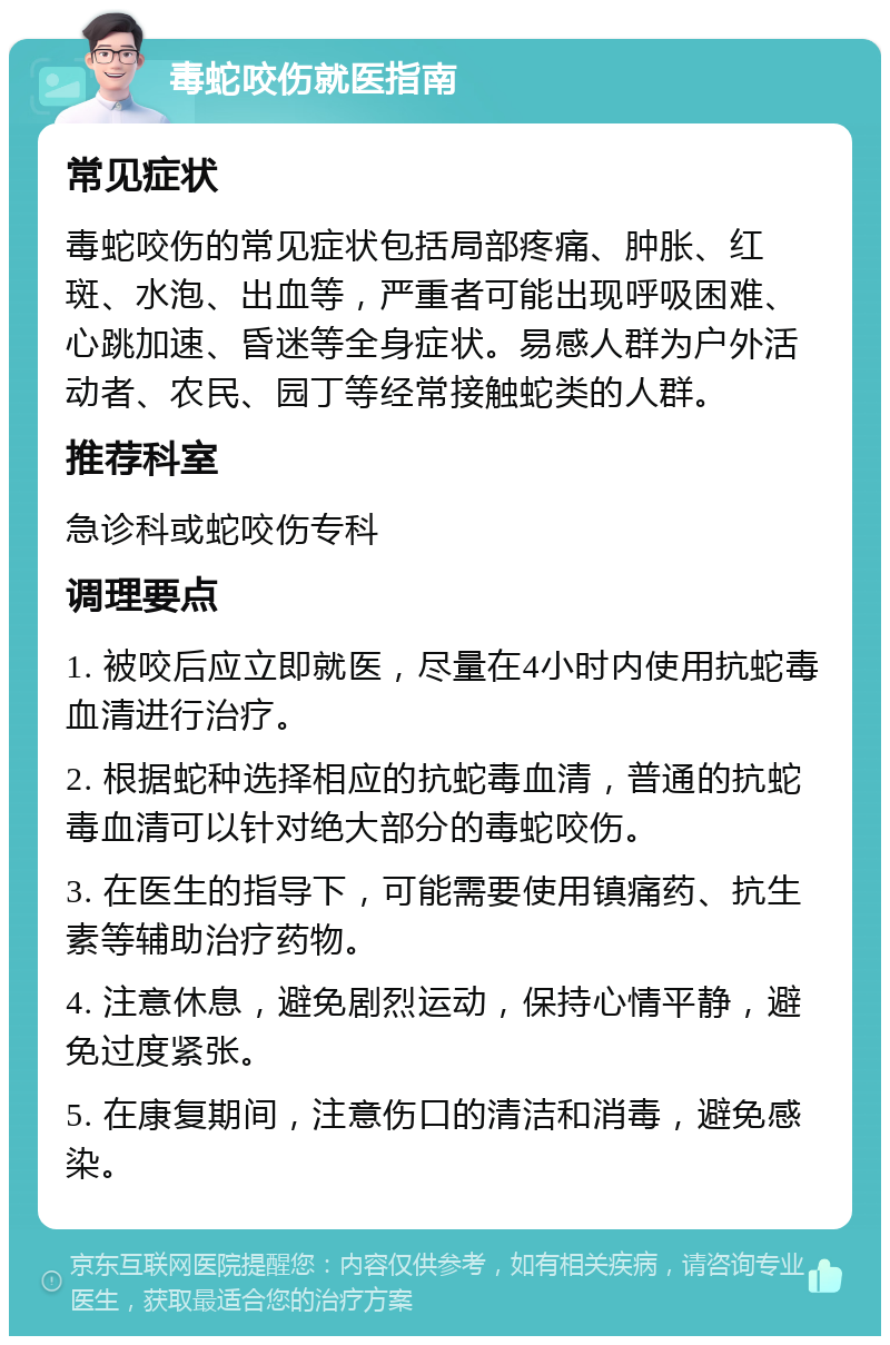 毒蛇咬伤就医指南 常见症状 毒蛇咬伤的常见症状包括局部疼痛、肿胀、红斑、水泡、出血等，严重者可能出现呼吸困难、心跳加速、昏迷等全身症状。易感人群为户外活动者、农民、园丁等经常接触蛇类的人群。 推荐科室 急诊科或蛇咬伤专科 调理要点 1. 被咬后应立即就医，尽量在4小时内使用抗蛇毒血清进行治疗。 2. 根据蛇种选择相应的抗蛇毒血清，普通的抗蛇毒血清可以针对绝大部分的毒蛇咬伤。 3. 在医生的指导下，可能需要使用镇痛药、抗生素等辅助治疗药物。 4. 注意休息，避免剧烈运动，保持心情平静，避免过度紧张。 5. 在康复期间，注意伤口的清洁和消毒，避免感染。