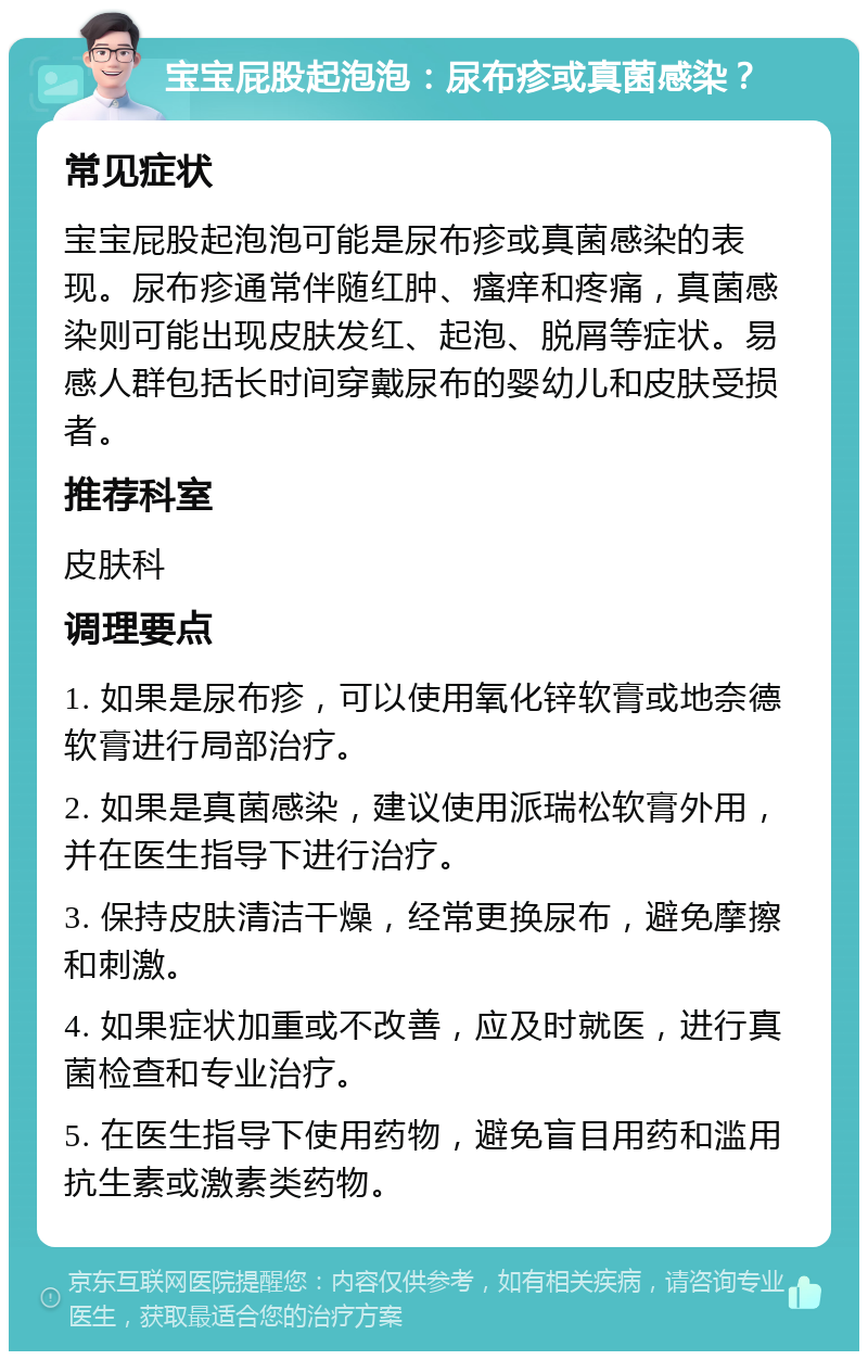 宝宝屁股起泡泡：尿布疹或真菌感染？ 常见症状 宝宝屁股起泡泡可能是尿布疹或真菌感染的表现。尿布疹通常伴随红肿、瘙痒和疼痛，真菌感染则可能出现皮肤发红、起泡、脱屑等症状。易感人群包括长时间穿戴尿布的婴幼儿和皮肤受损者。 推荐科室 皮肤科 调理要点 1. 如果是尿布疹，可以使用氧化锌软膏或地奈德软膏进行局部治疗。 2. 如果是真菌感染，建议使用派瑞松软膏外用，并在医生指导下进行治疗。 3. 保持皮肤清洁干燥，经常更换尿布，避免摩擦和刺激。 4. 如果症状加重或不改善，应及时就医，进行真菌检查和专业治疗。 5. 在医生指导下使用药物，避免盲目用药和滥用抗生素或激素类药物。