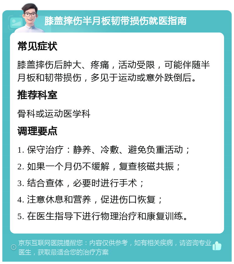 膝盖摔伤半月板韧带损伤就医指南 常见症状 膝盖摔伤后肿大、疼痛，活动受限，可能伴随半月板和韧带损伤，多见于运动或意外跌倒后。 推荐科室 骨科或运动医学科 调理要点 1. 保守治疗：静养、冷敷、避免负重活动； 2. 如果一个月仍不缓解，复查核磁共振； 3. 结合查体，必要时进行手术； 4. 注意休息和营养，促进伤口恢复； 5. 在医生指导下进行物理治疗和康复训练。