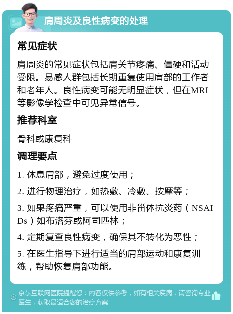 肩周炎及良性病变的处理 常见症状 肩周炎的常见症状包括肩关节疼痛、僵硬和活动受限。易感人群包括长期重复使用肩部的工作者和老年人。良性病变可能无明显症状，但在MRI等影像学检查中可见异常信号。 推荐科室 骨科或康复科 调理要点 1. 休息肩部，避免过度使用； 2. 进行物理治疗，如热敷、冷敷、按摩等； 3. 如果疼痛严重，可以使用非甾体抗炎药（NSAIDs）如布洛芬或阿司匹林； 4. 定期复查良性病变，确保其不转化为恶性； 5. 在医生指导下进行适当的肩部运动和康复训练，帮助恢复肩部功能。