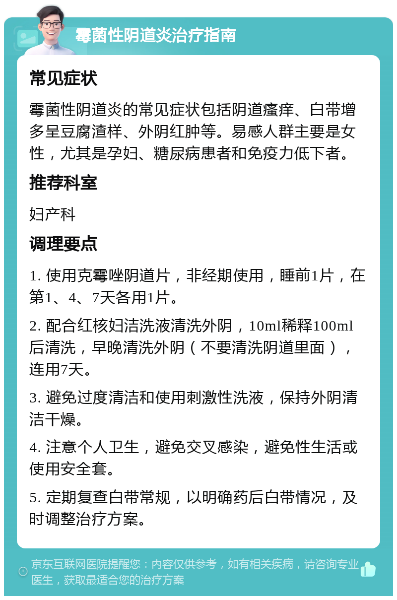 霉菌性阴道炎治疗指南 常见症状 霉菌性阴道炎的常见症状包括阴道瘙痒、白带增多呈豆腐渣样、外阴红肿等。易感人群主要是女性，尤其是孕妇、糖尿病患者和免疫力低下者。 推荐科室 妇产科 调理要点 1. 使用克霉唑阴道片，非经期使用，睡前1片，在第1、4、7天各用1片。 2. 配合红核妇洁洗液清洗外阴，10ml稀释100ml后清洗，早晚清洗外阴（不要清洗阴道里面），连用7天。 3. 避免过度清洁和使用刺激性洗液，保持外阴清洁干燥。 4. 注意个人卫生，避免交叉感染，避免性生活或使用安全套。 5. 定期复查白带常规，以明确药后白带情况，及时调整治疗方案。