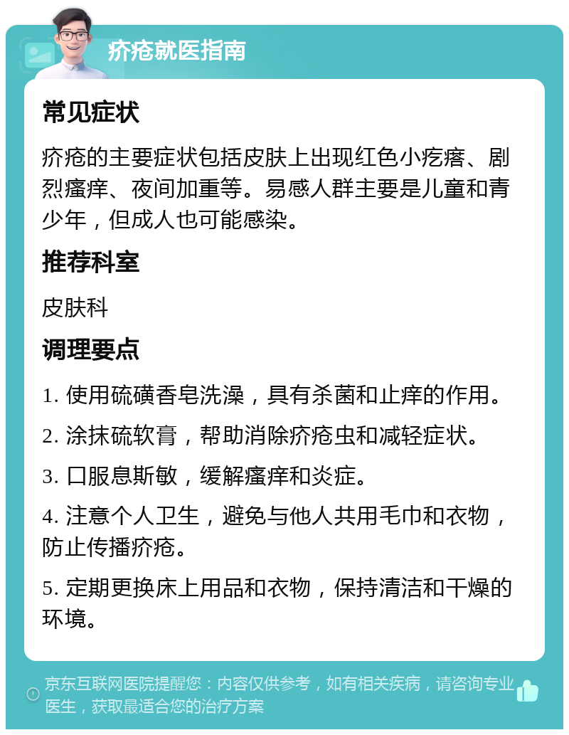 疥疮就医指南 常见症状 疥疮的主要症状包括皮肤上出现红色小疙瘩、剧烈瘙痒、夜间加重等。易感人群主要是儿童和青少年，但成人也可能感染。 推荐科室 皮肤科 调理要点 1. 使用硫磺香皂洗澡，具有杀菌和止痒的作用。 2. 涂抹硫软膏，帮助消除疥疮虫和减轻症状。 3. 口服息斯敏，缓解瘙痒和炎症。 4. 注意个人卫生，避免与他人共用毛巾和衣物，防止传播疥疮。 5. 定期更换床上用品和衣物，保持清洁和干燥的环境。